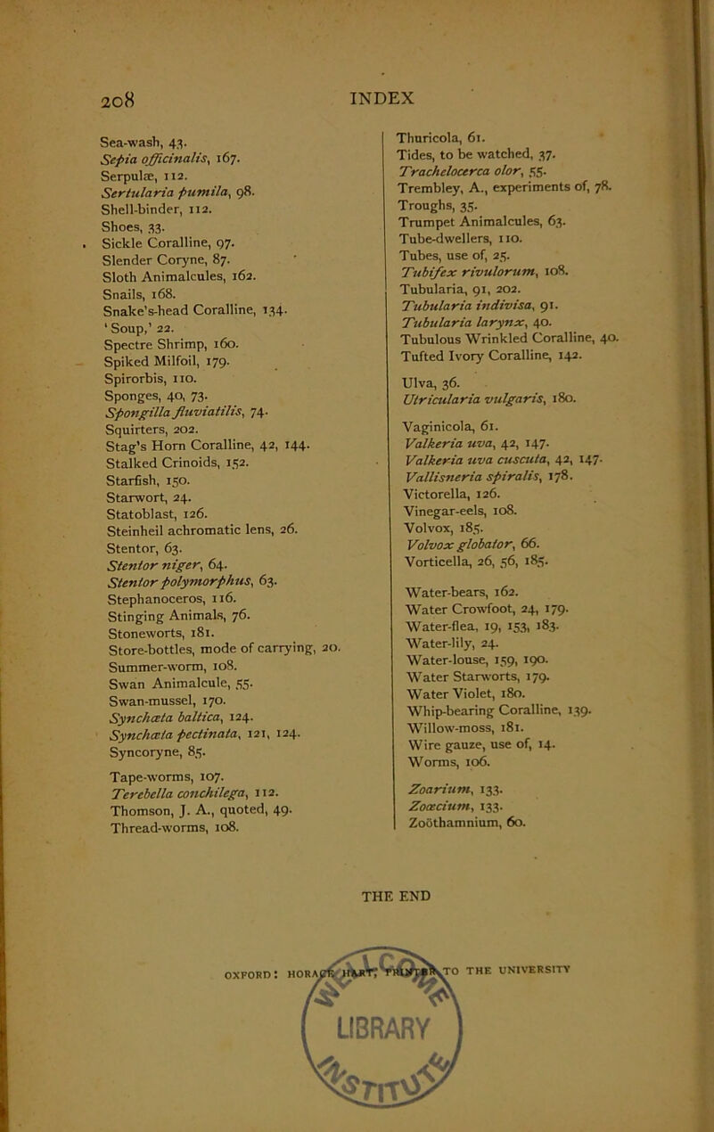 Sea-wash, 43. Sepia officinalis, 167. Serpulse, 112. Sertularia pumilaj 98. Shell-binder, 112. Shoes, 33. Sickle Coralline, 97. Slender Coryne, 87. Sloth Animalcules, 162. Snails, 168. Snake’s-head Coralline, 134. ‘Soup,’ 22. Spectre Shrimp, 160. Spiked Milfoil, 179. Spirorbis, no. Sponges, 40, 73. Spongilla fluviatilis, 74. Squirters, 202. Stag’s Horn Coralline, 42, 144. Stalked Crinoids, 152. Starfish, 150. Starwort, 24. Statoblast, 126. Steinheil achromatic lens, 26. Stentor, 63. Stentor niger, 64. Stentor polymorphic, 63. Stephanoceros, 116. Stinging Animals, 76. Stoneworts, 181. Store-bottles, mode of carrying, 20. Summer-worm, 108. Swan Animalcule, 55. Swan-mussel, 170. Synchceta baltica, 124. Synchceta pectinata, 121, 124. Syncoryne, 85. Tape-worms, 107. Terebclla conchilega, 112. Thomson, J. A., quoted, 49. Thread-worms, 108. Thuricola, 61. Tides, to be watched, 37. Trachclocerca olor, 55. Trembley, A., experiments of, 78. Troughs, 35. Trumpet Animalcules, 63. Tube-dwellers, no. Tubes, use of, 25. Tubifex rivulorum, 108. Tubularia, 91, 202. Tubularia indivisa, 91. Tubularia larynx, 40. Tubulous Wrinkled Coralline, 40- Tufted Ivory Coralline, 142. Ulva, 36. Utricularia vulgaris, 180. Vaginicola, 61. Valkeria uva, 42, 147. Valkeria uva cuscuta, 42, 147. Vallisneria spiralis, 178. Victorella, 126. Vinegar-eels, 108. Volvox, 185. Volvox global or. 66. Vorticella, 26, 56, 185. Water-bears, 162. Water Crowfoot, 24, 179. Water-flea, 19, 153, 183. Water-lily, 24. Water-louse, 159, 190. Water Starworts, 179. Water Violet, 180. Whip-bearing Coralline, 139. Willow-moss, 181. Wire gauze, use of, 14. Worms, 106. Zoarium, 133. Zooecium, 133. Zoothamnium, 60. THE END
