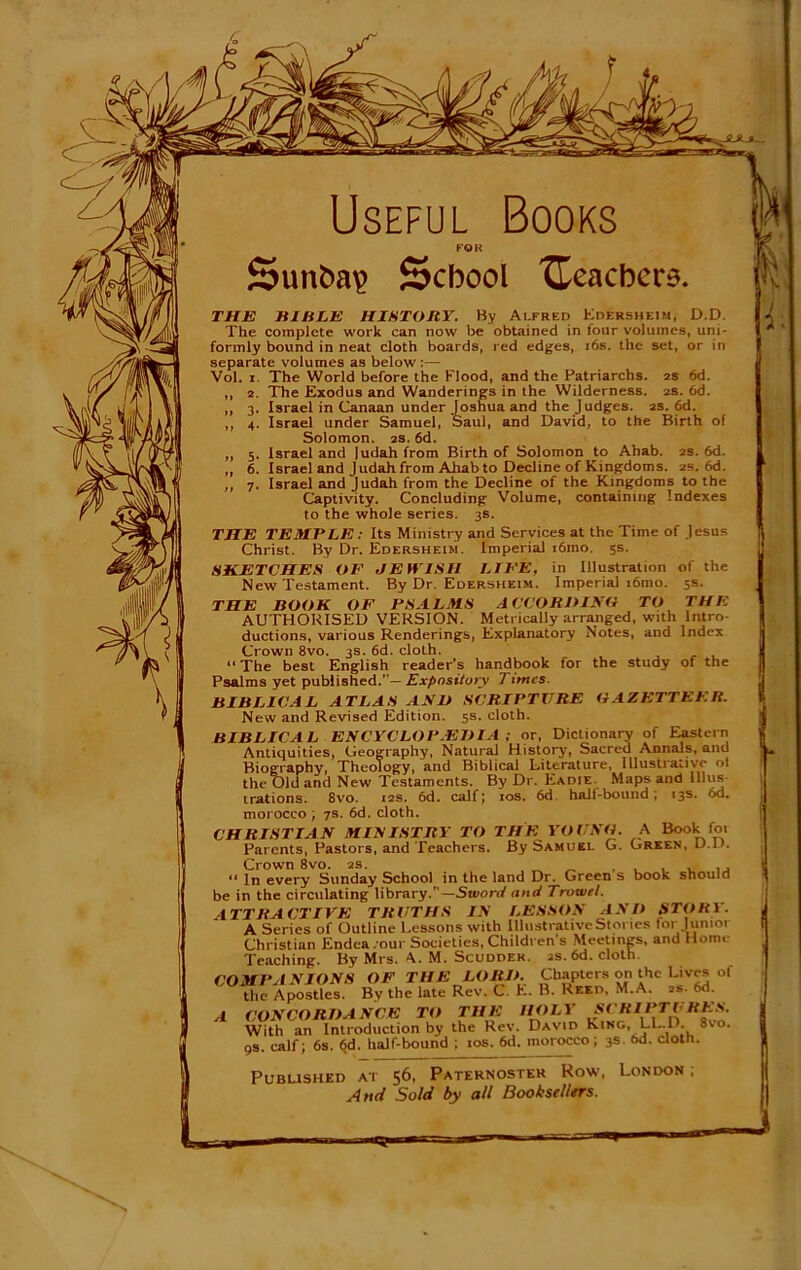 Useful Books FOR Sunfca^ School '{teachers. THE HI BEE HISTORY. By Alfred Edersheim, D.D. The complete work can now be obtained in lour volumes, uni- formly bound in neat cloth boards, red edges, 16s. the set, or in separate volumes as below Vol. i The World before the Flood, and the Patriarchs. 2s 6d. ,, 2. The Exodus and Wanderings in the Wilderness. 2s. 6d. ,, 3. Israel in Canaan under Joshua and the Judges. 2s. 6d. ,, 4. Israel under Samuel, Saul, and David, to the Birth of Solomon. 2s. 6d. „ 5. Israel and |udah from Birth of Solomon to Ahab. 2s. 6d. ,, 6. Israel and Judah from Ahab to Decline of Kingdoms. 2s. 6d. ,, 7. Israel and Judah from the Decline of the Kingdoms to the Captivity. Concluding Volume, containing Indexes to the whole series. 3s. THE TEMPLE: Its Ministry and Services at the Time of Jesus Christ. By Dr. Edersheim. Imperial i6mo. 5s. SKETCHES OF JEWISH LIFE, in Illustration of the New Testament. By Dr. Edersheim. Imperial i6mo. 5s. THE BOOK OF PSALMS A CCORDINO TO THE AUTHORISED VERSION. Metrically arranged, with Intro- ductions, various Renderings, Explanatory Notes, and Index Crown 8vo. 3s. 6d. cloth. “ The best English reader’s handbook for the study of the Psalms yet published.”— Expository Timcs. BIBLICAL ATLAS AND SCRIPTURE GAZETTEER. New and Revised Edition. 5s. cloth. BIBLICAL ENCYCLOPEDIA ; or, Dictionary of Eastern Antiquities, Geography, Natural History, Sacred Annals, and Biography, Theology, and Biblical Literature, Illustrative of the Old and New Testaments. By Dr. Eadie. Maps and Illus- trations. 8vo. 12s. 6d. calf; 10s. 6d. hall-bound ; 13s. 6d. morocco ; 7s. 6d. cloth. CHRISTIAN MINISTRY TO THE YOUNG. A Book for Parents, Pastors, and Teachers. By Samuel G. Green. D.D. Crown 8vo. 2s. “ In every Sunday School in the land Dr. Green s book should be in the circulating library.— Sword and Trowel. ATTRACTIVE TRUTHS IN LESSON AND STORY. A Series of Outline Lessons with Illustrative Stories for Junior Christian Endca.our Societies, Children's Meetings, and Home Teaching. By Mrs. A. M. Scuddek. is. 6d. cloth. COMPANIONS OF THE LORD. Chapters on the Lives of the Apostles. By the late Rev. C. E. B. Reed, M.A. 2s. 6d. A CONCORDANCE TO THE HOLY SCRIPTURES With an Introduction by the Rev. David King, LL.D. 8vo. 9s. calf; 6s. 6d. half-bound ; 10s. 6d. morocco; 3s- 6d- cloth. Published at 56, Paternoster How, London; And Sold by all Booksellers.