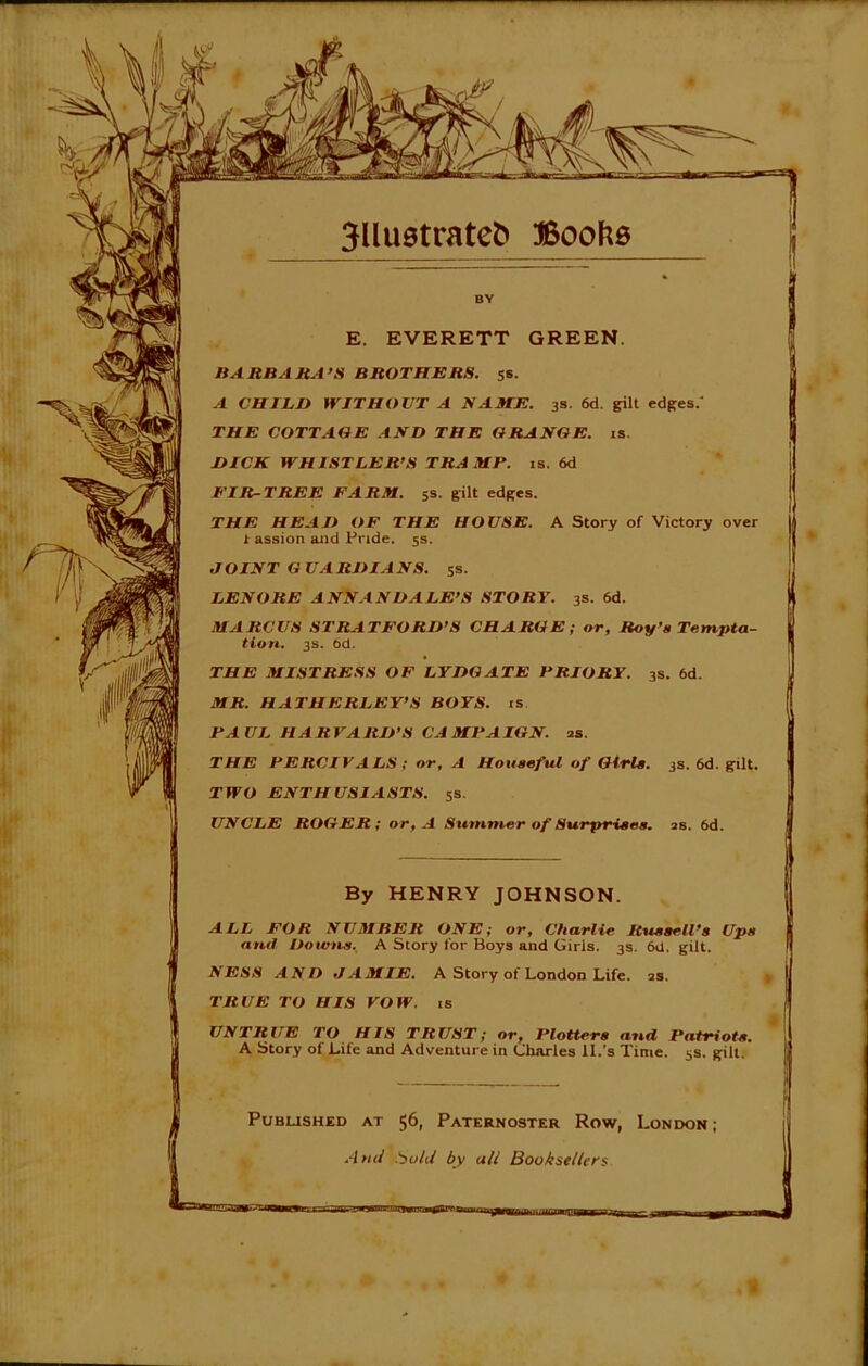 ! E. EVERETT GREEN. BARBARA’S BROTHERS. 5s. A CHILI) WITHOUT A NAME. 3s. 6d. gilt edges.' THE COTTAGE AND THE GRANGE, is. DICK WHISTLER’S TRA MP. is. 6d ElR-TREE FARM. 5s. gilt edges. THE HEAD OF THE HOUSE. A Story of Victory over t assion and Pride. 5s. JOINT GUARDIANS. 5s. LENORE ANNANDALE’S STORY. 3s. 6d. MARCUS STRATFORD’S CHARGE; or, Roy’s Tempta- tion. 3s. bd. THE MISTRESS OF LYDGATE PRIORY. 3s. 6d. MR. HATHERLEY’S BOYS, is PAUL HARVARD’S CAMPAIGN, as. THE PERCIVALS; or, A Houseful of Girls. TWO ENTHUSIASTS. 5s. UNCLE ROGER; or, A Summer of Surprises, as. 6d. 3s. 6d. gilt. By HENRY JOHNSON. ALL FOR NUMBER ONE; or, Charlie Russell’s Ups au<l Downs. A Story for Boys and Girls. 3s. 6d. gilt. NESS AND JAMIE. A Story of London Life. as. TRUE TO HIS VOW. is UNTRUE TO HIS TRUST; or, Plotters and Patriots. A Story of Life and Adventure in Charles II.'s Time. 5s. gilt. I Pubus Published at 56, Paternoster Row, London; ■Ind .bold by all Booksellers NlllMfln