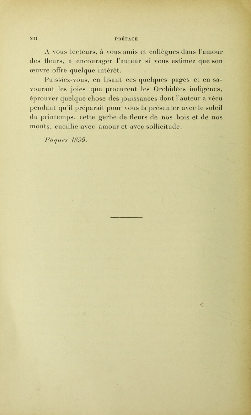 A vous lecteurs, à vous amis et collègues dans l’amour des fleurs, à encourager Fauteur si vous estimez que son œuvre offre quelque intérêt. Puissiez-vous, en lisant ces quelques pages et en sa- vourant les joies que procurent les Orchidées indigènes, éprouver quelque chose des jouissances dont Fauteur a vécu pendant qu’il préparait pour vous la présenter avec le soleil du printemps, cette gerbe de fleurs de nos bois et de nos monts, cueillie avec amour et avec sollicitude. Pâques 1899.