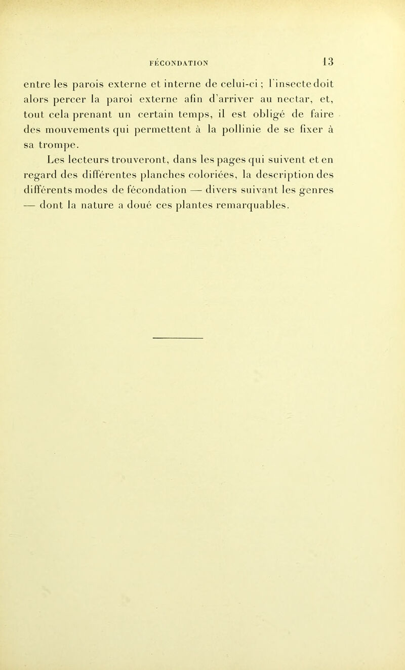 entre les parois externe et interne de celui-ci ; 1 insecte doit alors percer la paroi externe afin d'arriver au nectar, et, tout cela prenant un certain temps, il est obligé de faire des mouvements qui permettent à la pollinie de se fixer à sa trompe. Les lecteurs trouveront, dans les pages qui suivent et en regard des différentes planches coloriées, la description des différents modes de fécondation — divers suivant les genres — dont la nature a doué ces plantes remarquables.