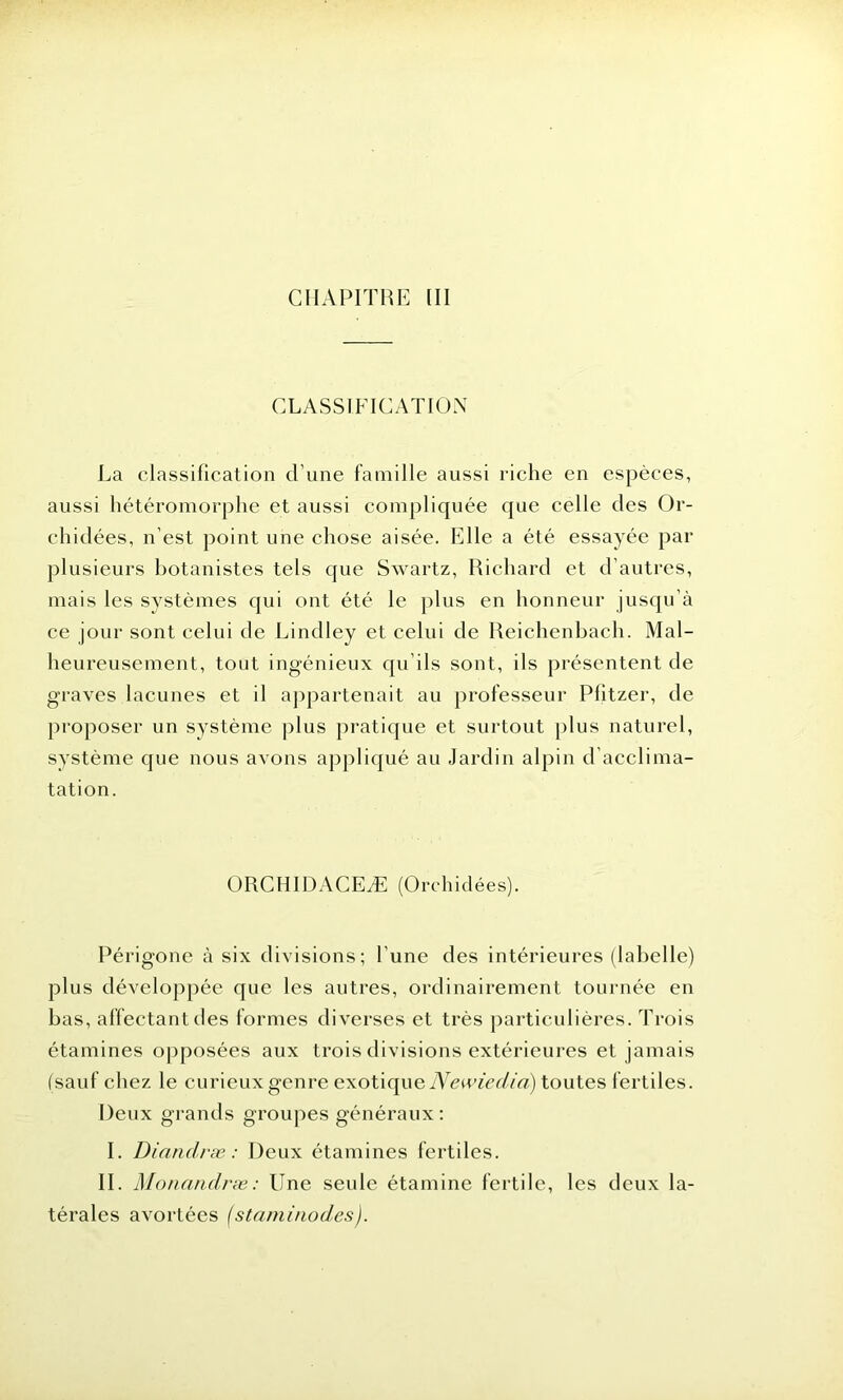CLASSIFICATION La classification d'une famille aussi riche en espèces, aussi hétéromorphe et aussi compliquée que celle des Or- chidées, n’est point une chose aisée. Elle a été essayée par plusieurs botanistes tels que Swartz, Richard et d’autres, mais les systèmes qui ont été le plus en honneur jusqu’à ce jour sont celui de Lindley et celui de Reichenbach. Mal- heureusement, tout ingénieux qu’ils sont, ils présentent de graves lacunes et il appartenait au professeur Plitzer, de proposer un système plus pratique et surtout plus naturel, système que nous avons appliqué au Jardin alpin d’acclima- tation. ORCHIDACEÆ (Orchidées). Périgone à six divisions; l’une des intérieures (labelle) plus développée que les autres, ordinairement tournée en bas, affectant des formes diverses et très particulières. Trois étamines opposées aux trois divisions extérieures et jamais (sauf chez le curieux genre exotique Newiedia) toutes fertiles. Deux grands groupes généraux: I. Dianclræ : Deux étamines fertiles. II. Monandræ : Une seule étamine fertile, les deux la- térales avortées (stami/iodes).