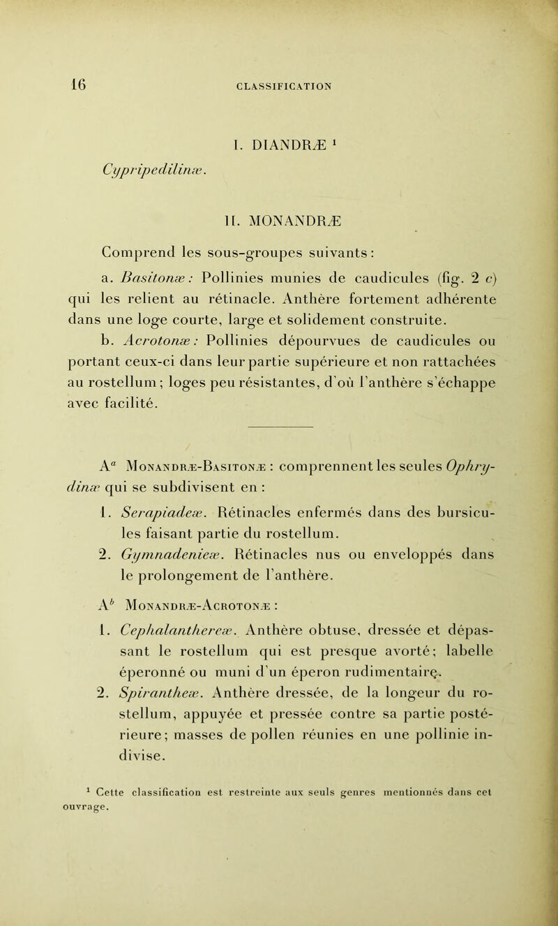 I. DIANDRÆ 1 Cypripedil inæ. 11. MONANDRÆ Comprend les sous-groupes suivants: a. Basitonæ : Pollinies munies de caudicules (fig. 2 c) qui les relient au rétinacle. Anthère fortement adhérente dans une loge courte, large et solidement construite. b. Acrotonæ : Pollinies dépourvues de caudicules ou portant ceux-ci dans leur partie supérieure et non rattachées au rostellum; loges peu résistantes, d’où Panthère s’échappe avec facilité. Aa Monandræ-Basitonæ : comprennent les seules Ophry- dinæ qui se subdivisent en : 1. Serapiadeæ. Rétinacles enfermés dans des bursicu- les faisant partie du rostellum. 2. Gymnadenieæ. Rétinacles nus ou enveloppés dans le prolongement de Panthère. A* Monandiiæ-Acrotonæ : 1. Cephalanthereæ. Anthère obtuse, dressée et dépas- sant le rostellum qui est presque avorté; labelle éperonné ou muni d’un éperon rudimentairç. 2. Spirantheæ. Anthère dressée, de la longeur du ro- stellum, appuyée et pressée contre sa partie posté- rieure; masses de pollen réunies en une pollinie in- divise. 1 Cette classification est restreinte aux seuls genres mentionnés dans cet ouvrage.