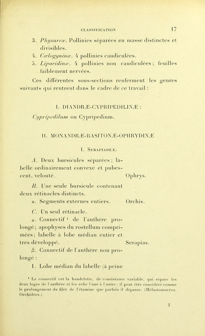3. Physureæ. Pollinies séparées en niasse distinctes et divisibles. 4. Cœlogyninæ. 4 pollinies eaudiculées. 5. Lipariclinæ. 4 pollinies non caudiculées ; feuilles faiblement nervées. Ces différentes sous-sections renferment les genres suivants qui rentrent dans le cadre de ce travail : I. DIANDRÆ-CYPRIPED1LINÆ : Cypripedilum ou Cypripedium. ii. monÆdræ-rasitonæ-ophrydinæ 1. Serapiadeæ. A. Deux bursicules séparées ; la- belle ordinairement convexe et pubes- cent, velouté. Oplirys. B. Une seule bursicule contenant deux rétinacles distincts. a. Segments externes entiers. Orchis. C. Un seul rétinacle. «. Connectif 1 de Panthère pro- longé; apophyses du rostellum compri- mées; labelle à lobe médian entier et très développé. Serapias. (3. Connectif de Panthère non pro- longé : 1. Lobe médian du labelle (à peine 1 Le connectif est la bandelette, de consistance variable, qui sépare les deux loges de l’anthère el les relie l’une à l’autre ; il peut être considéré comme le prolongement du filet de l’étamine que parfois il dépasse. (Mél astomacées, Orchidées.) 2