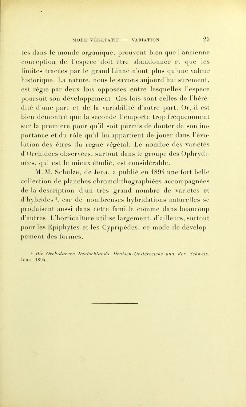 tes dans le monde organique, prouvent bien que l’ancienne conception de l’espèce doit être abandonnée et que les limites tracées par le grand Linné n’ont plus qu’une valeur historique. La nature, nous le savons aujourd’hui sûrement, est régie par deux lois opposées entre lesquelles l’espèce poursuit son développement. Ces lois sont celles de l’héré- dité d’une part et de la variabilité d’autre part. Or, il est bien démontré que la seconde l’emporte trop fréquemment sur la première pour qu’il soit permis de douter de son im- portance et du rôle qu’il lui appartient de jouer dans l’évo- lution des êtres du règne végétal. Le nombre des variétés d’Orchidées observées, surtout dans le groupe des Ophrydi- nées, qui est le mieux étudié, est considérable. M. M. Schulze, de Jena, a publié en 1894 une fort belle collection de planches chromolithographiées accompagnées de la description d’un très grand nombre de variétés et d’hybrides *, car de nombreuses hybridations naturelles se produisent aussi dans cette famille comme dans beaucoup d’autres. L’horticulture utilise largement, d’ailleurs, surtout pour les Epiphytes et les Cypripèdes, ce mode de dévelop- pement des formes. 1 Die Orchidaceen Deutsclilands. Deutscli-Oesterreichs und dev Scluveiz, Jena, 1894.