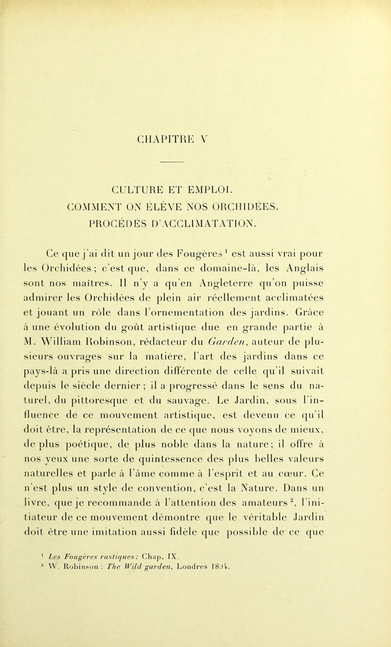 CULTURE ET EMPLOI. COMMENT ON ELEVE NOS ORCHIDEES. PROCÉDÉS D’ACCLIMATATION. Ce que j’ai dit un jour des Fougères 1 est aussi vrai poul- ies Orchidées; c’est que, dans ce domaine-là, les Anglais sont nos maîtres. Il n’y a qu’en Angleterre qu’on puisse admirer les Orchidées de plein air réellement acclimatées et jouant un rôle dans l’ornementation des jardins. Grâce à une évolution du goût artistique due en grande partie à M. William Robinson, rédacteur du Garden, auteur de plu- sieurs ouvrages sur la matière, l’art des jardins dans ce pays-là a pris une direction différente de celle qu il suivait depuis le siècle dernier; il a progressé dans le sens du na- turel, du pittoresque et du sauvage. Le Jardin, sous l'in- fluence de ce mouvement artistique, est devenu ce qu il doit être, la représentation de ce que nous voyons de mieux, déplus poétique, de plus noble dans la nature; il offre à nos yeux une sorte de quintessence des plus belles valeurs naturelles et parle à Pâme comme à l’esprit et au cœur. Ce n’est plus un style de convention, c’est la Nature. Dans un livre, que je recommande à l’attention des amateurs2, lini- tiateur de ce mouvement démontre que le véritable Jardin doit être une imitation aussi fidèle que possible de ce que 1 Les Fougères rustiques ; Chap. IX. * W. Robinson: The Wild garden, Londres 18 J 4.