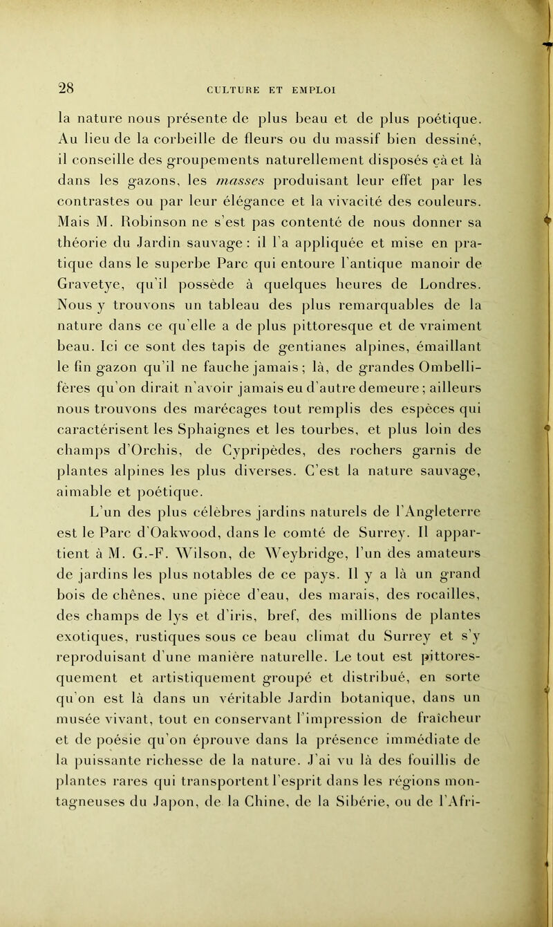 la nature nous présente de plus beau et de plus poétique. Au lieu de la corbeille de Heurs ou du massif bien dessiné, il conseille des groupements naturellement disposés çàet là dans les gazons, les masses produisant leur effet par les contrastes ou par leur élégance et la vivacité des couleurs. Mais M. Robinson ne s’est pas contenté de nous donner sa théorie du Jardin sauvage: il la appliquée et mise en pra- tique dans le superbe Parc qui entoure l’antique manoir de Gravetye, qu’il possède à quelques heures de Londres. Nous y trouvons un tableau des plus remarquables de la nature dans ce qu’elle a de plus pittoresque et de vraiment beau. Ici ce sont des tapis de gentianes alpines, émaillant le lin gazon qu’il ne fauche jamais ; là, de grandes Ombelli- fères qu’on dirait n’avoir jamais eu d’autre demeure ; ailleurs nous trouvons des marécages tout remplis des espèces qui caractérisent les Sphaignes et les tourbes, et plus loin des champs d’Orchis, de Cypripèdes, des rochers garnis de plantes alpines les plus diverses. C’est la nature sauvage, aimable et poétique. L’un des plus célèbres jardins naturels de l’Angleterre est le Parc d’Oakwood, dans le comté de Surrey. Il appar- tient à M. G.-F. Wilson, de Weybridge, l’un des amateurs de jardins les plus notables de ce pays. Il y a là un grand bois de chênes, une pièce d’eau, des marais, des rocailles, des champs de lys et d’iris, bref, des millions de plantes exotiques, rustiques sous ce beau climat du Surrey et s’y reproduisant d’une manière naturelle. Le tout est pittores- quement et artistiquement groupé et distribué, en sorte qu’on est là dans un véritable Jardin botanique, dans un musée vivant, tout en conservant l’impression de fraîcheur et de poésie qu’on éprouve dans la présence immédiate de la puissante richesse de la nature. J’ai vu là des fouillis de plantes rares qui transportent l’esprit dans les régions mon- tagneuses du Japon, de la Chine, de la Sibérie, ou de l’Afri-