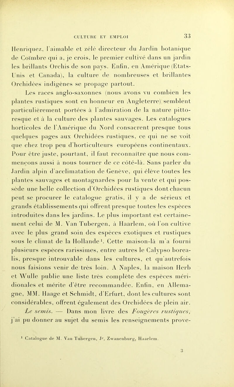 Henriquez, l’aimable et zélé directeur du Jardin botanique de Coïmbre qui a, je crois, le premier cultivé dans un jardin les brillants Orchis de son pays. Enfin, en Amérique (Etats- Unis et Canada), la culture de nombreuses et brillantes Orchidées indigènes se propage partout. Les races anglo-saxonnes (nous avons vu combien les plantes rustiques sont en honneur en Angleterre) semblent particulièrement portées à l’admiration de la nature pitto- resque et à la culture des plantes sauvages. Les catalogues horticoles de l’Amérique du Nord consacrent presque tous quelques pages aux Orchidées rustiques, ce qui ne se voit que chez trop peu d horticulteurs européens continentaux. Pour être juste, pourtant, il faut reconnaître que nous com- mençons aussi à nous tourner de ce côté-là. Sans parler du Jardin alpin d’acclimatation de Genève, qui élève toutes les plantes sauvages et montagnardes pour la vente et qui pos- sède une belle collection d’Orchidées rustiques dont chacun peut se procurer le catalogue gratis, il y a de sérieux et grands établissements qui offrent presque toutes les espèces introduites dans les jardins. Le plus important est certaine- ment celui de M. Van Tubergen, à Haarlem, où l’on cultive avec le plus grand soin des espèces exotiques et rustiques sous le climat de la Hollande1. Cette maison-là m’a fourni plusieurs espèces rarissimes, entre autres le Calypso borea- lis, presque introuvable dans les cultures, et qu autrefois nous faisions venir de très loin. A Naples, la maison Herb et Wulle publie une liste très complète des espèces méri- dionales et mérite d’être recommandée. Enfin, en Allema- gne, MM. Haage et Schmidt, d’Lrfurt, dont les cultures sont considérables, offrent également des Orchidées de plein air. Le semis. — Dans mon livre des Fougères rustiques, j’ai pu donner au sujet du semis les renseignements prove- 1 Catalogue de M. Van Tubergen, Jr, Zwanenburg, Haarlem. 3