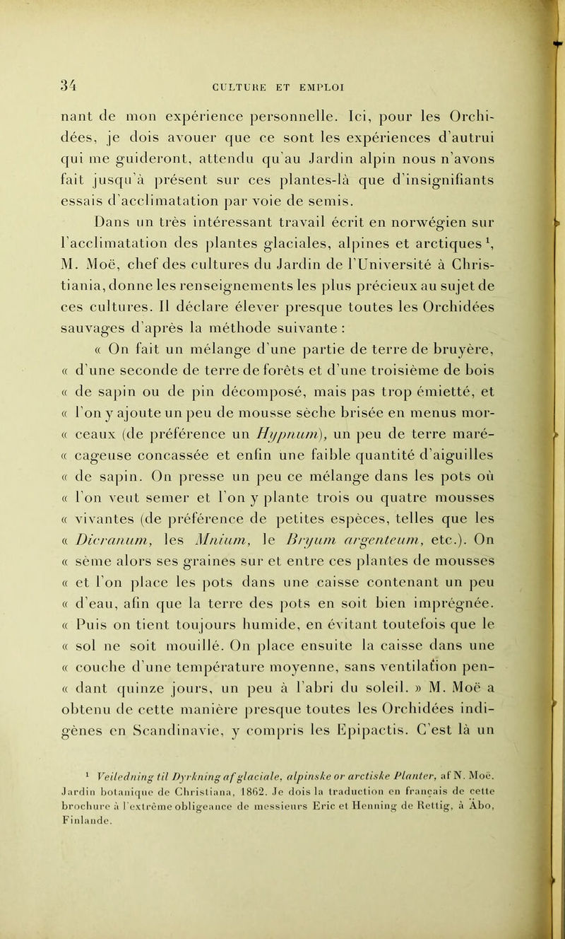 nant de mon expérience personnelle. Ici, pour les Orchi- dées, je dois avouer que ce sont les expériences d’autrui cjui me guideront, attendu qu'au Jardin alpin nous n’avons fait jusqu’à présent sur ces plantes-là que d’insignifiants essais d’acclimatation par voie de semis. Dans un très intéressant travail écrit en norwégien sur l’acclimatation des plantes glaciales, alpines et arctiques h M. Moë, chef des cultures du Jardin de l’Université à Chris- tiania, donne les renseignements les plus précieux au sujet de ces cultures. Il déclare élever presque toutes les Orchidées sauvages d’après la méthode suivante : « On fait un mélange d’une partie de terre de bruyère, « d’une seconde de terre de forêts et d’une troisième de bois « de sapin ou de pin décomposé, mais pas trop émietté, et « l’on y ajoute un peu de mousse sèche brisée en menus mor- « ceaux (de préférence un Hijpnunï), un peu de terre maré- « cageuse concassée et enfin une faible quantité d’aiguilles « de sapin. On presse un peu ce mélange dans les pots où « l’on veut semer et l’on y plante trois ou quatre mousses « vivantes (de préférence de petites espèces, telles que les « Dicranum, les Mnium, le Bryum argenteum, etc.). On « sème alors ses graines sur et entre ces plantes de mousses « et I on place les pots dans une caisse contenant un peu « d’eau, afin que la terre des pots en soit bien imprégnée. « Puis on tient toujours humide, en évitant toutefois que le « sol ne soit mouillé. On place ensuite la caisse dans une « couche d’une température moyenne, sans ventilafion pen- « dant quinze jours, un peu à l’abri du soleil. » M. Moë a obtenu de cette manière presque toutes les Orchidées indi- gènes en Scandinavie, y compris les Epipactis. C’est là un 1 Veiledning til Dyrkning af glaciale, alpinske or- arctiske Planter, af N. Moë. Jardin botanique de Chrisliana, 1862. Je dois la traduction en français de cette brochure à l’extrême obligeance de messieurs Eric et Henning de Rettig, à Abo, Finlande.