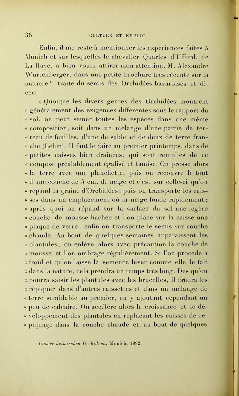 Enfin, il me reste à mentionner les expériences faites à Munich et sur lesquelles le chevalier Quarles d’Ufford, de La Haye, a bien voulu attirer mon attention. M. Alexandre Würtenberger, dans une petite brochure très récente sur la matière x, traite du semis des Orchidées bavaroises et dit ceci : « Quoique les divers genres des Orchidées montrent « généralement des exigences différentes sous le rapport du « sol, on peut semer toutes les espèces dans une même « composition, soit dans un mélange d’une partie de ter- « reau de feuilles, d’une de sable et de deux de terre fran- « che (Lehm). Il faut le faire au premier printemps, dans de « petites caisses bien drainées, qui sont remplies de ce « compost préalablement égalisé et tamisé. On presse alors « la terre avec une planchette, puis on recouvre le tout « d’une couche de 5 cm. de neige et c’est sur celle-ci qu'on « répand la graine d’Orchidées ; puis on transporte les cais- « ses dans un emplacement où la neige fonde rapidement ; « après quoi on répand sur la surface du sol une légère « couche de mousse hachée et l’on place sur la caisse une «plaque de verre; enfin on transporte le semis sur couche « chaude. Au bout de quelques semaines apparaissent les «plantules; on enlève alors avec précaution la couche de « mousse et l’on ombrage régulièrement. Si l’on procède à « froid et qu’on laisse la semence lever comme elle le fait « dans la nature, cela prendra un temps très long. Dès qu’on « pourra saisir les plantules avec les brucelles, il faudra les « repiquer dans d’autres caissettes et dans un mélange de « terre semblable au premier, en y ajoutant cependant un « peu de calcaire. On accélère alors la croissance et le dé- « veloppement des plantules en replaçant les caisses de re- « piquage dans la couche chaude et, au bout de quelques 1 Unsere heimischen Orchideen, Munich, 1892.