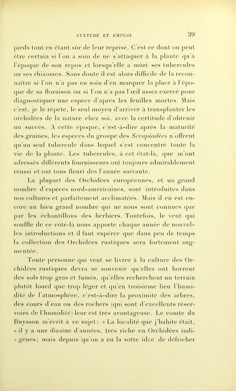 pieds tout en étant sûr de leur reprise. C’est ce dont on peut être certain si l'on a soin de ne s’attaquer à la plante qu’à l’époque de son repos et lorsqu'elle a mûri ses tubercules ou ses rhizomes. Sans doute il est alors difficile de la recon- naître si I on n’a pas eu soin d’en marquer la place à l épo- que de sa floraison ou si l’on n’a pas l’œil assez exercé pour diagnostiquer une espèce d’après les feuilles mortes. Mais c'est, je le répète, le seul moyen d’arriver à transplanter les orchidées de la nature chez soi, avec la certitude d’obtenir un succès. A cette époque, c’est-à-dire après la maturité des graines, les espèces du groupe des Sérapiadées n’offrent qu’un seul tubercule dans lequel s'est concentré toute la vie de la plante. Les tubercules, à cet état-là, que m’ont adressés différents fournisseurs ont toujours admirablement réussi et ont tous fleuri dès l’année suivante. La plupart des Orchidées européennes, et un grand nombre d’espèces nord-américaines, sont introduites dans nos cultures et parfaitement acclimatées. Mais il en est en- core un bien grand nombre qui ne nous sont connues que par les échantillons des herbiers. Toutefois, le vent qui souffle de ce côté-là nous apporte chaque année de nouvel- les introductions et il faut espérer que dans peu de temps la collection des Orchidées rustiques sera fortement aug- mentée. Toute personne qui veut se livrer à la culture des Or- chidées rustiques devra se souvenir qu elles ont horreur des sols trop gras et fumés, qu elles recherchent un terrain plutôt lourd que trop léger et qu’en troisième lieu l'humi- dité de l’atmosphère, c’est-à-dire la proximité des arbres, des cours d’eau ou des rochers (qui sont d’excellents réser- voirs de l’humidité) leur est très avantageuse. Le comte du Buysson m’écrit à ce sujet: « La localité que j’habite était, « il y a une dizaine d’années, très riche en Orchidées indi- ce gènes; mais depuis qu’on a eu la sotte idée de défricher