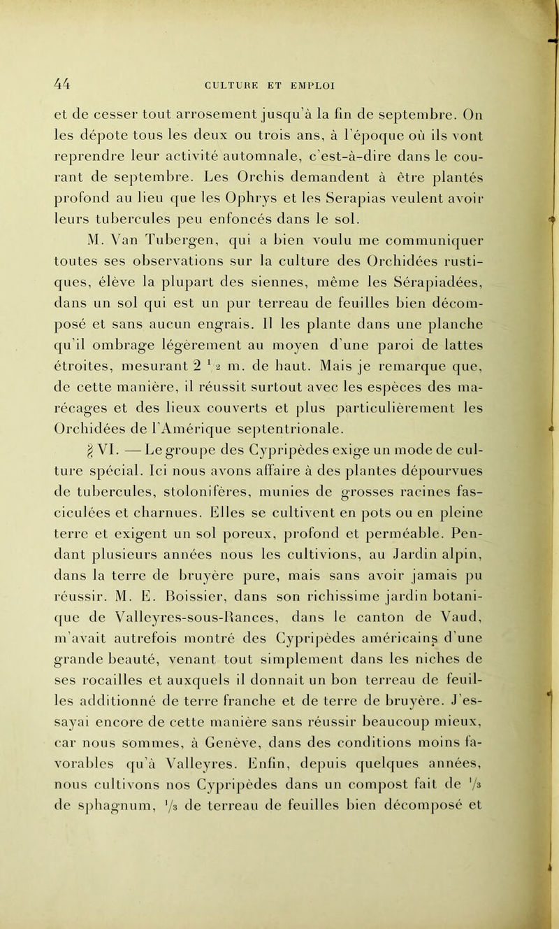 et de cesser tout arrosement jusqu’à la fin de septembre. On les dépote tous les deux ou trois ans, à l’époque où ils vont reprendre leur activité automnale, c’est-à-dire dans le cou- rant de septembre. Les Orchis demandent à être plantés profond au lieu que les Ophrys et les Serapias veulent avoir leurs tubercules peu enfoncés dans le sol. M. V an Tubergen, qui a bien voulu me communiquer toutes ses observations sur la culture des Orchidées rusti- ques, élève la plupart des siennes, même les Sérapiadées, dans un sol qui est un pur terreau de feuilles bien décom- posé et sans aucun engrais. Il les plante dans une planche qu’il ombrage légèrement au moyen d’une paroi de lattes étroites, mesurant 2 1 2 m. de haut. Mais je remarque que, de cette manière, il réussit surtout avec les espèces des ma- récages et des lieux couverts et plus particulièrement les Orchidées de l’Amérique septentrionale. $ VI. —Le groupe des Cypripèdes exige un mode de cul- ture spécial. Ici nous avons affaire à des plantes dépourvues de tubercules, stolonifères, munies de grosses racines fas- ciculées et charnues. Elles se cultivent en pots ou en pleine terre et exigent un sol poreux, profond et perméable. Pen- dant plusieurs années nous les cultivions, au Jardin alpin, dans la terre de bruyère pure, mais sans avoir jamais pu réussir. M. E. Boissier, dans son richissime jardin botani- que de Valleyres-sous-Bances, dans le canton de Vaud, m’avait autrefois montré des Cypripèdes américaines d’une grande beauté, venant tout simplement dans les niches de ses rocailles et auxquels il donnait un bon terreau de feuil- les additionné de terre franche et de terre de bruyère. J’es- sayai encore de cette manière sans réussir beaucoup mieux, car nous sommes, à Genève, dans des conditions moins fa- vorables qu’à Valleyres. Enfin, depuis quelques années, nous cultivons nos Cypripèdes dans un compost fait de '/* de sphagnum, ’/3 de terreau de feuilles bien décomposé et