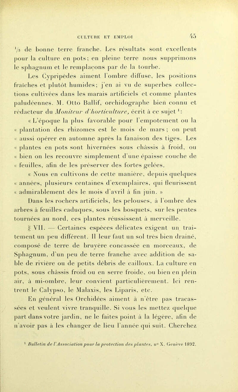 Vs de bonne terre franche. Les résultats sont excellents pour la culture en pots; en pleine terre nous supprimons le sphagnum et le remplaçons par de la tourbe. Les Cypripèdes aiment l'ombre diffuse, les positions fraîches et plutôt humides; j’en ai vu de superbes collec- tions cultivées dans les marais artificiels et comme plantes paludéennes. M. Otto Ballif, orc-hidographe bien connu et rédacteur du Moniteur cVhorticulture, écrit à ce sujet1 : « L’époque la plus favorable pour l’empotement ou la « plantation des rhizomes est le mois de mars ; on peut « aussi opérer en automne après la fanaison des tiges. Les « plantes en pots sont hivernées sous châssis à froid, ou « bien on les recouvre simplement d’une épaisse couche de « feuilles, afin de les préserver des fortes gelées. « Nous en cultivons de cette manière, depuis quelques « années, plusieurs centaines d’exemplaires, qui fleurissent « admirablement dès le mois d’avril à fin juin. » Dans les rochers artificiels, les pelouses, à l’ombre des arbres à feuilles caduques, sous les bosquets, sur les pentes tournées au nord, ces plantes réussissent à merveille. $ VII. — Certaines espèces délicates exigent un trai- tement un peu différent. I! leur faut un sol très bien drainé, composé de terre de bruyère concassée en morceaux, de Sphagnum, d’un peu de terre franche avec addition de sa- ble de rivière ou de petits débris de cailloux. La culture en pots, sous châssis froid ou en serre froide, ou bien en plein air, à mi-ombre, leur convient particulièrement. Ici ren- trent le Calypso, le Malaxis, les Liparis, etc. En général les Orchidées aiment à n’être pas tracas- sées et veulent vivre tranquille. Si vous les mettez quelque part dans votre jardin, ne le faites point à la légère, afin de n’avoir pas à les changer de lieu l’année qui suit. Cherchez 1 Bulletin de l'Association pour la protection des plantes. n° X. Genève 1892.