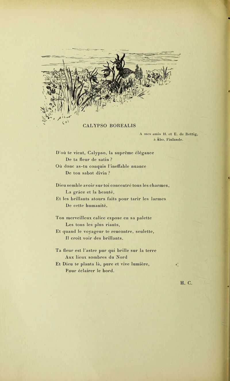 'fl/! ■ CALYPSO BOREALIS A mes amis H. et E. de Rettig, à Abo, Finlande. D’où te vient, Calypso, la suprême élégance De ta fleur de salin ? Où donc as-tu conquis l’ineffable nuance De ton sabot divin ? Dieu semble avoir sur toi concentré tous les charmes, La grâce et la beauté, Et les brillants atours faits pour tarir les larmes De cette humanité. Ton merveilleux calice expose en sa palette Les tons les plus riants, Et quand le voyageur te rencontre, seulette, Il croit voir des brillants. Ta fleur est l’astre pur qui brille sur la terre Aux lieux sombres du Nord Et Dieu te planta là, pure et vive lumière, Pour éclairer le bord.