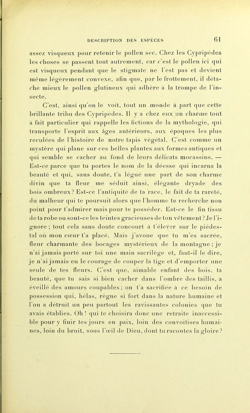 assez visqueux pour retenir le pollen sec. Chez les Cypripèdes les choses se passent tout autrement, car c’est le pollen ici qui est visqueux pendant que le stigmate ne l’est pas et devient même légèrement convexe, afin que, par le frottement, il déta- che mieux le pollen glutineux qui adhère à la trompe de l'in- secte. C’est, ainsi qu’on le voit, tout un momie à part que cette brillante tribu des Cypripèdes. Il y a chez eux un charme tout à fait particulier qui rappelle les fictions de la mythologie, qui transporte l’esprit aux âges antérieurs, aux époques les plus reculées de l’histoire de notre tapis végétal. C’est comme un mystère qui plane sur ces belles plantes aux formes antiques et qui semble se cacher au fond de leurs délicats mocassins. — Est-ce parce que tu portes le nom de la déesse qui incarna la beauté et qui, sans doute, t’a légué une part de son charme divin que ta fleur me séduit ainsi, élégante dryade des bois ombreux? Est-ce l’antiquité de ta race, le fait de ta rareté, du malheur qui te poursuit alors que l’homme te recherche non point pour t’admirer mais pour te posséder. Est-ce le fin tissu de ta robe ou sont-ce les teintes gracieuses île ton vêtement ? Je l’i- gnore ; tout cela sans doute concourt à t’élever sur le piédes- tal où mon cœur t’a placé. Mais j’avoue que tu m’es sacrée, fleur charmante des bocages mystérieux de la montagne ; je n’ai jamais porté sur toi une main sacrilège et, faut-il le dire, je n’ai jamais eu le courage de couper la tige et d’emporter une seule de tes fleurs. C'est que, aimable enfant des bois, ta beauté, que tu sais si bien cacher dans l’ombre des taillis, a éveillé des amours coupables; on t’a sacrifiée à ce besoin de possession qui, hélas, règne si fort dans la nature humaine et l’on a détruit un peu partout les ravissantes colonies que tu avais établies. Oh ! qui te choisira donc une retraite inaccessi- ble pour y finir tes jours en paix, loin des convoitises humai- nes, loin du bruit, sous l’œil de Dieu, dont tu racontes la gloire ?