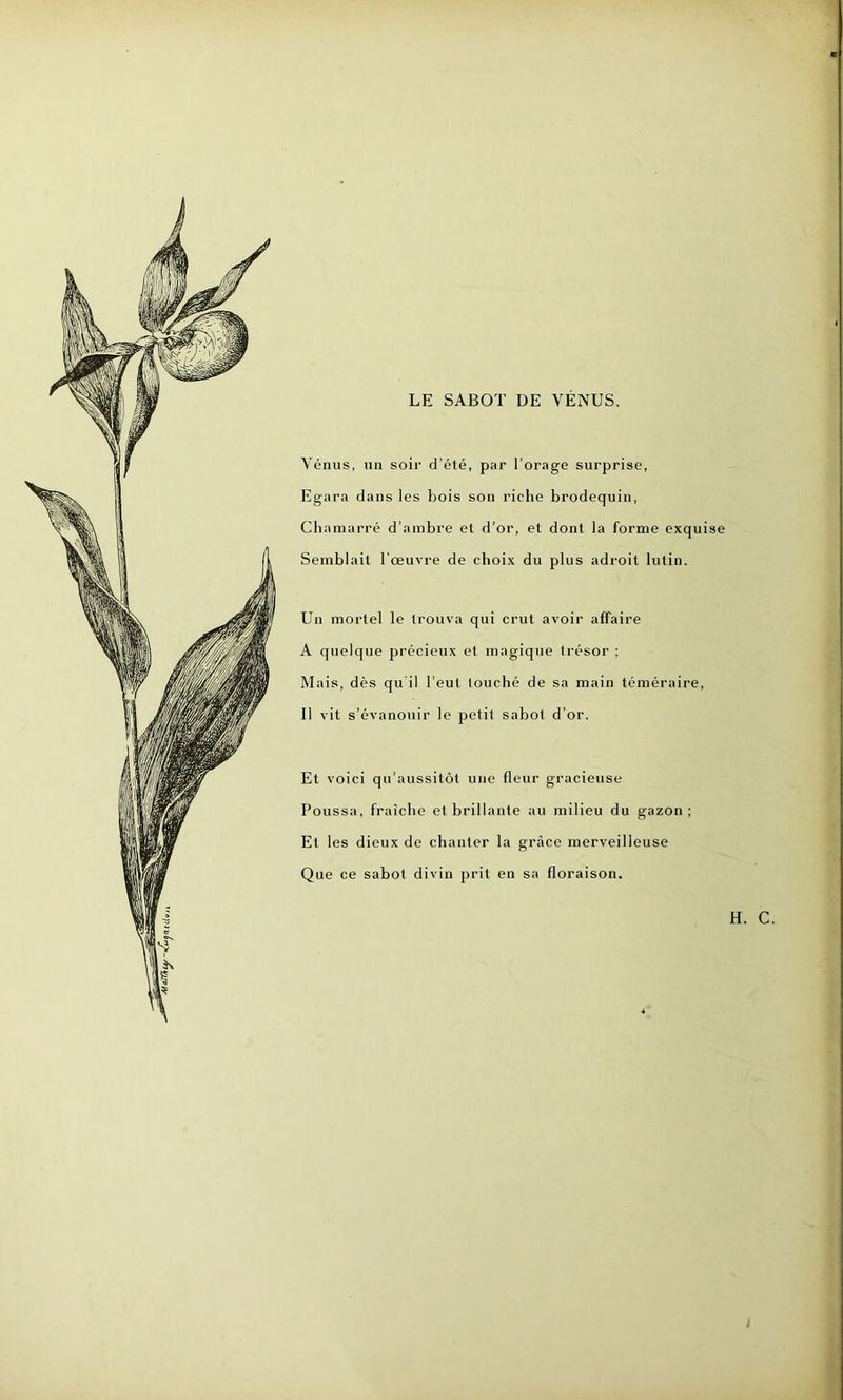LE SABOT DE VÉNUS. Vénus, un soir d’éié, par l’orage surprise, Egara dans les bois son riche brodequin, Chamarré d’ambre et d’or, et dont la forme exquise Semblait l'œuvre de choix du plus adroit lutin. Un mortel le trouva qui crut avoir affaire A quelque précieux et magique trésor ; Mais, dès qu'il l’eut louché de sa main téméraire, Il vit s’évanouir le petit sabot d’or. Et voici qu’aussitôt une fleur gracieuse Poussa, fraîche et brillante au milieu du gazon; Et les dieux de chanter la grâce merveilleuse Que ce sabot divin prit en sa floraison. H. C.