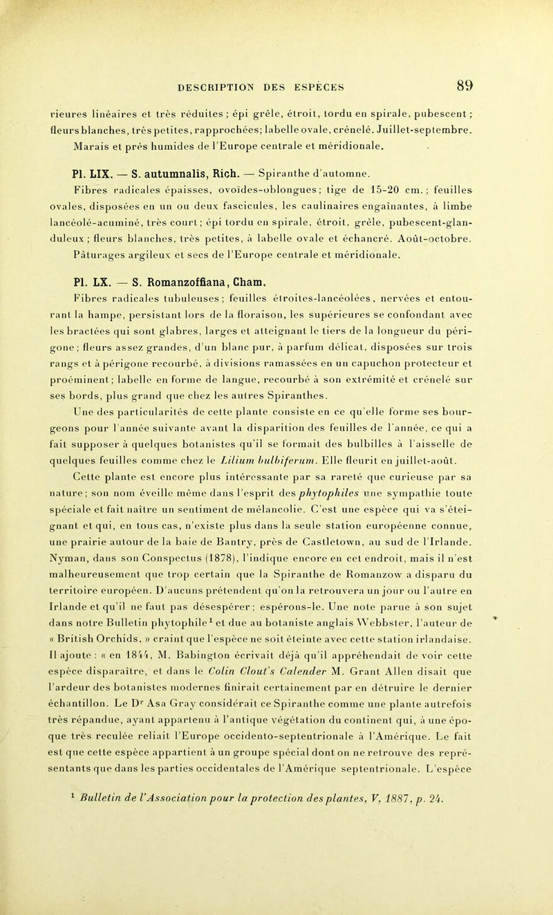 rieures linéaires et très réduites; épi grêle, étroit, tordu en spirale, pubescent ; Heurs blanches, très petites, rapprochées; labelle ovale, crénelé. Juillet-septembre. Marais et prés humides de l’Europe centrale et méridionale. PI. LIX. — S. autumnalis, Rich. — Spiranthe d’automne. Fibres radicales épaisses, ovoïdes-oblongues ; tige de 15-20 cm.; feuilles ovales, disposées en un ou deux fascicules, les caulinaires engainantes, à limbe lancéolé-acuminé, très court; épi tordu en spirale, étroit, grêle, pubescent-glan- duleux ; fleurs blanches, très petites, à labelle ovale et échancré. Août-octobre. Pâturages argileux et secs de l’Europe centrale et méridionale. PI. LX. — S. Romanzoffiana, Cham, Fibres radicales tubuleuses; feuilles étroites-lancéolées, nervées et entou- rant la hampe, persistant lors de la floraison, les supérieures se confondant avec les bractées qui sont glabres, larges et atteignant le tiers de la longueur du péri- gone ; fleurs assez grandes, d’un blanc pur, à parfum délicat, disposées sur trois rangs et à périgone recourbé, à divisions ramassées en un capuchon protecteur et proéminent; labelle en forme de langue, recourbé à son extrémité et crénelé sur ses bords, plus grand que chez les autres Spiranthes. Une des particularités de cette plante consiste en ce qu’elle forme ses bour- geons pour l’année suivante avant la disparition des feuilles de l’année, ce qui a fait supposer à quelques botanistes qu'il se formait des bulbilles à l’aisselle de quelques feuilles comme chez le Lilium hulbiferum. Elle fleurit en juillet-août. Cette plante est encore plus intéressante par sa rareté que curieuse par sa nature; son nom éveille même dans l’esprit des phytophiles une sympathie toute spéciale et fait naître un sentiment de mélancolie. C’est une espèce qui va s’étei- gnant et qui, en tous cas, n’existe plus dans la seule station européenne connue, une prairie autour de la baie de Bantry, près de Caslletovvn, au sud de l’Irlande. Nyman, dans son Conspectus (1878), l’indique encore en cet endroit, mais il n’est malheureusement que trop certain cpie la Spiranthe de Romanzow a disparu du territoire européen. D’aucuns prétendent qu’on la retrouvera un jour ou l’autre en Irlande et qu’il ne faut pas désespérer; espérons-le. Une note parue à son sujet dans notre Bulletin phytophile1 et due au botaniste anglais Webbsler, l’auteur de « British Orchids, » craint que l’espèce ne soit éteinte avec cette station irlandaise. Il ajoute : « en 1844, M. Babinglon écrivait déjà qu’il appréhendait de voir cette espèce disparaître, et dans le Colin Clout’s Calender M. Grant Allen disait que l’ardeur des botanistes modernes finirait certainement par en détruire le dernier échantillon. Le Dr Asa Gray considérait ce Spiranthe comme une plante autrefois très répandue, ayant appartenu à l’antique végétation du continent qui, à une épo- que très reculée reliait l’Europe occidento-septentrionale à l’Amérique. Le fait est que cette espèce appartient à un groupe spécial dont on ne retrouve des repré- sentants que dans les parties occidentales de l’Amérique septentrionale. L’espèce 1 Bulletin de VAssociation pour la protection des plantes, V, 1887, p. 24.