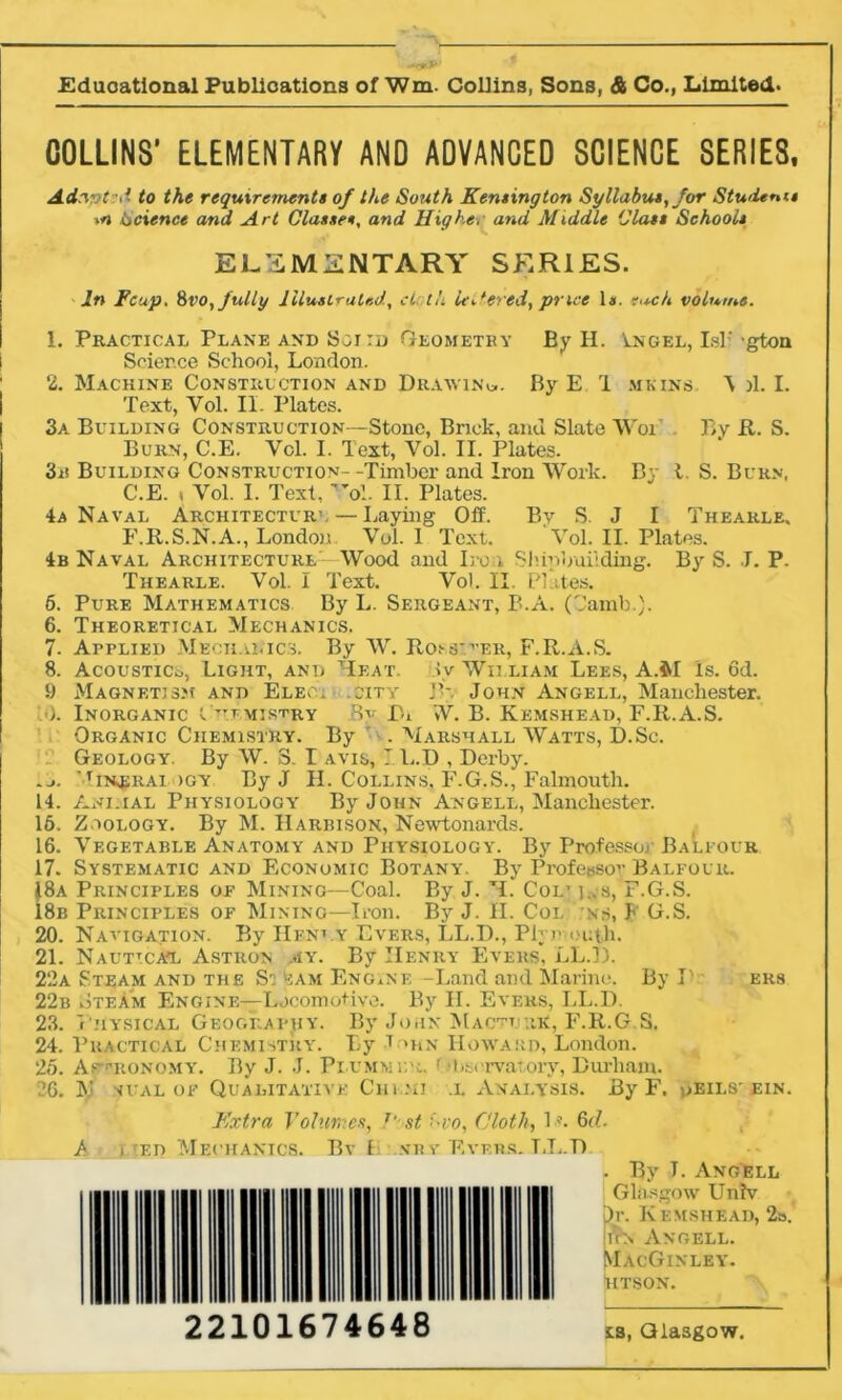 COLLINS’ ELEMENTARY AND ADVANCED SCIENCE SERIES. Adwt;<i to the requirement! of the South Remington Syllabus, for Students *n Science and Art Classes, and Higher and Middle Class Schools ELEMENTARY SERIES. In Fcup. Svo, fully Illustrated, cL th UAered, price 1*. each volume. 1. Practical Plane and Sgitd Geometry By H. Tngel, Islf gton Science School, London. 2. Machine Construction and Drawing. By E 1 mkins P )1. I. Text, Yol. II. Plates. 3a Building Construction—Stone, Brick, and Slate Wor By ft. S. Burn, C.E. Ycl. I. Text, Vol. II. Plates. 3n Building Construction- -Timber and Iron Work. By t. S. Burn, C.E. , Vol. I. Text, 'V.. II. Plates. 4a Naval Architecture — Laying Off. By S. J I Thearle, F.R.S.N.A., London Vol. 1 Text. Vol. II. Plates. 4b Naval Architecture--Wood and Iron Sluubuilding. By S. J. P. Thearle. Vol. i Text. Vol. II. PI tes. 6. Pure Mathematics By L. Sergeant, B.A. (Oamb.). 6. Theoretical Mechanics. 7. Applied Mechanics. By W. Rojs'.^er, F.R.A.S. 8. Acoustics, Light, and Meat. Jv William Lees, A.M is. 6d. 9 Magnetism and Eleci .city J’-. John Angell, Manchester. ■). Inorganic Chemistry 8v Dr VV. B. Kemshead, F.R.A.S. Organic Chemistry. By ' . Marshall Watts, D.Sc. Geology. By W. 3. I avis, I. L.D , Derby. .j. 'Qnosrai >gy By J H. Collins, F.G.S., Falmouth. 14. Animal Physiology By John Angell, Manchester. 16. Zoology. By M. Harbison, Newtonards. 16. Vegetable Anatomy and Physiology. By Professor Baleour 17. Systematic and Economic Botany. By Professor Balfour. ^8a Principles of Mining—Coal. By J. M. Col* i..s, F.G.S. 18b Principles of Mining—Iron. By J. II. Col ns, F G.S. 20. Navigation. By Henly Evers, LL.I)., Plymouth. 21. Nau^cat Astron my. By Henry Evers, LL.D. 22a Steam and the Si’eam Engine -Land and Marine. By I' ers 22b Steam Engine—Locomotive. By II. Evers, LL.D. 23. Physical Geography. By John Macttjrr, F.R.G S. 24. Practical Chemistry. By T >hn Howard, London. 25. As-’ronomy. By J. J. Plummer, f Observatory, Durham. 26. iy sual of Qualitative Chi .hi .l Analysis. By F. v>eils'ein. Extra Volumes, 1' st Svo, Cloth, 1 n 6d. jh i ed Mechanics. Bv I nr v Rvf.rs. T,L.D , By T. Angell Glasgow Unhr Dr. Kemshead, 2o. tin Angell. MacGinley. htson. 22101674648 ts, Glasgow.