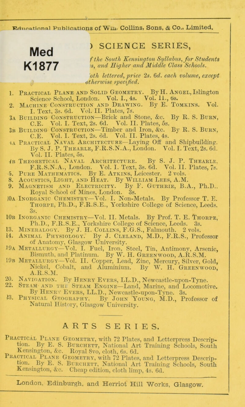 Med K1877 ) SCIENCE SERIES, f the South Kensington Syllabus, for Students is, and Higher and Middle Glass Schools. oth lettered, price 2s. 6d. each volume, except otherwise specified. 1. Practical Plane and Solid Geometry. By H. Angel, Islington Science School, London. Yol. I., 4s. Vol. 11., bs. 2. Machine Construction and Drawing. By E. Tomkins. Yol. I. Text, 3s. 6d. Vol. II. Plates, 7s. 3a Building Construction—Brick and Stone, &c. By R. S. Burn, C.E. Yol. I. Text, 2s. 6d. Vol. II. Plates, 5s. 3b Building Construction—Timber and Iron, &c. By R. S. Burn, C.E. Yol. I. Text, 2s. od. Yol. II. Plates, 4s. ia Practical Naval Architecture—Laying Off and Shipbuilding. By S. J. P. Thearle, F.R.S.N.A., London. Vol. I. Text, 2s. 6d. Vol. II. Plates, 5s. 4b Theoretical Naval Architecture. By S. J. P. Thearle. F.R.S.N.A., London. Yol. I. Text, 3s. 6d. Vol. II. Plates, 7s. 5. Pure Mathematics. By E. Atkins, Leicester. 2 vols. 8. Acoustics, Light, and Heat. By William Lees, A.M. 9. Magnetism and Electricity. By F. Guthrie, B.A., Ph.D.. Royal School of Mines, London. 3s. 10a Inorganic Chemistry—Vol. I. Non-Metals. By Professor T. E. Thorpe, Ph.D., F.R.S.E., Yorkshire College of Science, Leeds. 3s. 10b Inorganic Chemistry—Yol. II. Metals. By Prof. T. E. ^Thorpe, Ph.D., F.R.S.E., Yorkshire College of Science, Leeds. 3s. 13. Mineralogy. By J. II. Collins, F.G.S., Falmouth. 2 vols. 14. Animal Physiology. By J. Cleland, M.D., F.R.S., Professor of Anatomy, Glasgow University. J9a Metallurgy—Yol. I. Fuel, Iron, Steel, Tin, Antimony, Arsenic, Bismuth, and Platinum. By W. H. Greenwood, A.R.S.M. 19b Metallurgy—Vol. II. Copper, Lead, Zinc, Mercury, Silver, Gold, Nickel, Cobalt, and Aluminium. By W. II. Greenwood, A.R.S.M. 20. Navigation. By Henry Evers, LL.D., Newcastle-upon-Tyne. 22. Steam and the Steam Engine—Land, Marine, and Locomotive. By Henry Evers, LL.D., Newcastle-upon-Tyne. 3s. J3. Physical Geography. By John Young, M.D., Professor of Natural History, Glasgow University. Practical Plane Geometry, with 72 Plates, and Letterpress Descrip- tion. By E. S. Burchett, National Art Training Schools, South Kensington, &c. Royal 8vo, cloth, 6s. Gd. Practical Plane Geometry, with 72 Plates, and Letterpress Descrip- tion. . By E. S. Burchett, National Art Training Schools, South Kensington, &c. Cheap edition, cloth limp, 4s. 6d. London, Edinburgh, and Herriot Hill Works, Glasgow. ARTS SERIES.