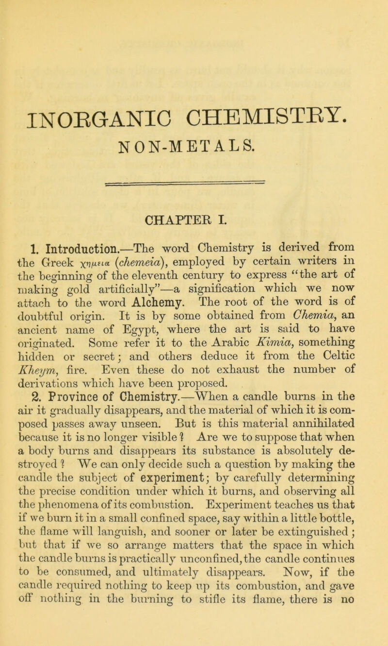 INORGANIC CHEMISTRY. NON-METALS. CHAPTER I. 1. Introduction.—The word Chemistry is derived from the Greek (chemeia), employed by certain writers in the beginning of the eleventh century to express “the art of making gold artificially”—a signification which we now attach to the word Alchemy. The root of the word is of doubtful origin. It is by some obtained from Chemia, an ancient name of Egypt, where the art is said to have originated. Some refer it to the Arabic Kimia, something hidden or secret; and others deduce it from the Celtic Kheym, fire. Even these do not exhaust the number of derivations which have been proposed. 2. Province of Chemistry.—When a candle burns in the air it gradually disappears, and the material of which it is com- posed passes away unseen. But is this material annihilated because it is no longer visible 1 Are we to suppose that when a body burns and disappears its substance is absolutely de- stroyed % We can only decide such a question by making the candle the subject of experiment; by carefully determining the precise condition under which it burns, and observing all the phenomena of its combustion. Experiment teaches us that if we burn it in a small confined space, say within a little bottle, the flame will languish, and sooner or later be extinguished; but that if we so arrange matters that the space in which the candle burns is practically unconfined, the candle continues to be consumed, and ultimately disappears. Now, if the candle required nothing to keep up its combustion, and gave off nothing in the burning to stifle its flame, there is no