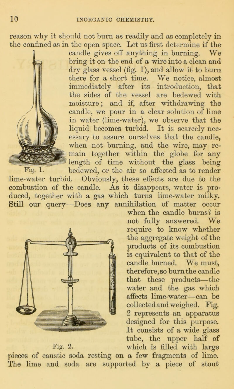 reason why it should not burn as readily and as completely in the confined as in the open space. Let us first determine if the candle gives off anything in burning. We bring it on the end of a wire into a clean and dry glass vessel (fig. 1), and allow it to burn there for a short time. We notice, almost immediately after its introduction, that the sides of the vessel are bedewed with moisture; and if, after withdrawing the candle, we pour in a clear solution of lime in water (lime-water), we observe that the liquid becomes turbid. It is scarcely nec- essary to assure ourselves that the candle, when not burning, and the wire, may re- i main together within the globe for any length of time without the glass being Fig. 1. bedewed, or the air so affected as to render lime-water turbid. Obviously, these effects are due to the combustion of the candle. As it disappears, water is pro- duced, together with a gas which turns lime-water milky. Still our query—Does any annihilation of matter occur when the candle burns! is not fully answered. We require to know whether the aggregate weight of the products of its combustion is equivalent to that of the candle burned. We must, therefore, so burn the candle that these products—the water and the gas which affects lime-water—can be collected and weighed. Fig. 2 represents an apparatus designed for this purpose. It consists of a wide glass tube, the upper half of which is filled with large Fig. 2. pieces of caustic soda resting on a few fragments of lime. The lime and soda are supported by a piece of stout