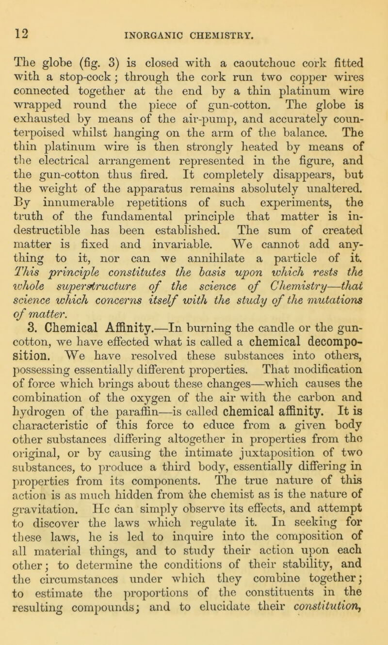 The globe (fig. 3) is closed with a caoutchouc cork fitted with a stop-cock ; through the cork run two copper wires connected together at the end by a thin platinum wire wrapped round the piece of gun-cotton. The globe is exhausted by means of the air-pump, and accurately coun- terpoised whilst hanging on the arm of the balance. The thin platinum wire is then strongly heated by means of the electrical arrangement represented in the figure, and the gun-cotton thus fired. It completely disappears, but the weight of the apparatus remains absolutely unaltered. By innumerable repetitions of such experiments, the truth of the fundamental principle that matter is in- destructible has been established. The sum of created matter is fixed and invariable. We cannot add any- thing to it, nor can we annihilate a particle of it. This principle constitutes the basis upon which rests the ivhole superstructure of the science of Chemistry—that science which concerns itself with the study of the mutations of matter. 3. Chemical Affinity.—In burning the candle or the gun- cotton, we have effected what is called a chemical decompo- sition. We have resolved these substances into others, possessing essentially different properties. That modification of force which brings about these changes—which causes the combination of the oxygen of the air with the carbon and hydrogen of the paraffin—is called chemical affinity. It is characteristic of this force to educe from a given body other substances differing altogether in properties from the original, or by causing the intimate juxtaposition of two substances, to produce a third body, essentially differing in properties from its components. The true nature of this action is as much hidden from the chemist as is the nature of gravitation. He can simply observe its effects, and attempt to discover the laws which regulate it. In seeking for these laws, he is led to inquire into the composition of all material things, and to study their action upon each other; to determine the conditions of their stability, and the circumstances under which they combine together; to estimate the proportions of the constituents in the resulting compounds; and to elucidate their constitution,