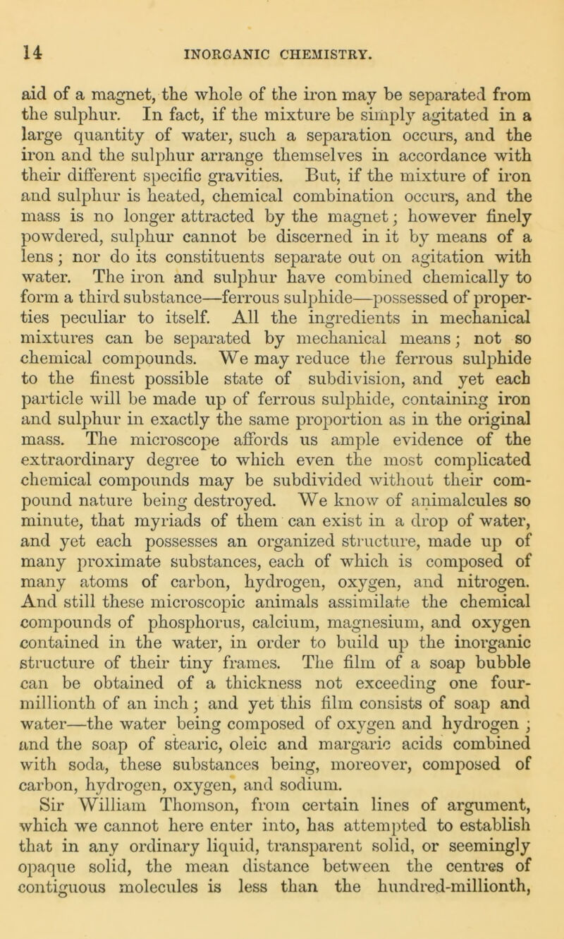 aid of a magnet, the whole of the iron may be separated from the sulphur. In fact, if the mixture be simply agitated in a large quantity of water, such a separation occurs, and the iron and the sulphur arrange themselves in accordance with their different specific gravities. But, if the mixture of iron and sulphur is heated, chemical combination occurs, and the mass is no longer attracted by the magnet; however finely powdered, sulphur cannot be discerned in it by means of a lens; nor do its constituents separate out on agitation with water. The iron and sulphur have combined chemically to form a third substance—ferrous sulphide—possessed of proper- ties peculiar to itself. All the ingredients in mechanical mixtures can be separated by mechanical means; not so chemical compounds. We may reduce the ferrous sulphide to the finest possible state of subdivision, and yet each particle will be made up of ferrous sulphide, containing iron and sulphur in exactly the same proportion as in the original mass. The microscope affords us ample evidence of the extraordinary degree to which even the most complicated chemical compounds may be subdivided without their com- pound nature being destroyed. We know of animalcules so minute, that myriads of them can exist in a drop of water, and yet each possesses an organized structure, made up of many proximate substances, each of which is composed of many atoms of carbon, hydrogen, oxygen, and nitrogen. And still these microscopic animals assimilate the chemical compounds of phosphorus, calcium, magnesium, and oxygen contained in the water, in order to build up the inorganic structure of their tiny frames. The film of a soap bubble can be obtained of a thickness not exceeding one four- millionth of an inch; and yet this film consists of soap and water—the water being composed of oxygen and hydrogen ; and the soap of stearic, oleic and margaric acids combined with soda, these substances being, moreover, composed of carbon, hydrogen, oxygen, and sodium. Sir William Thomson, from certain lines of argument, which we cannot here enter into, has attempted to establish that in any ordinary liquid, transparent solid, or seemingly opaque solid, the mean distance between the centres of contiguous molecules is less than the hundred-millionth,