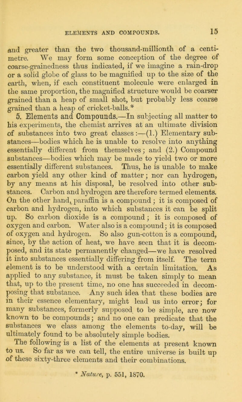 and greater than the two thousand-millionth of a centi- metre. We may form some conception of the degree of coarse-grainedness thus indicated, if we imagine a rain-drop or a solid globe of glass to be magnified up to the size of the earth, when, if each constituent molecule were enlarged in the same proportion, the magnified structure would be coarser grained than a heap of small shot, but probably less coarse grained than a heap of cricket-balls. * 5. Elements and Compounds.—In subjecting all matter to his experiments, the chemist arrives at an ultimate division of substances into two great classes:—(1.) Elementary sub- stances—bodies which he is unable to resolve into anything essentially different from themselves; and (2.) Compound substances—bodies which may be made to yield two or more essentially different substances. Thus, he is unable to make carbon yield any other kind of matter; nor can hydrogen, by any means at his disposal, be resolved into other sub- stances. Carbon and hydrogen are therefore termed elements. On the other handt paraffin is a compound; it is composed of carbon and hydrogen, into which substances it can be split up. So carbon dioxide is a compound; it is composed of oxygen and carbon. Water also is a compound; it is composed of oxygen and hydrogen. So also gun-cotton is a compound, since, by the action of heat, we have seen that it is decom- posed, and its state permanently changed—we have resolved it into substances essentially differing from itself. The term element is to be understood with a certain limitation. As applied to any substance, it must be taken simply to mean that, up to the present time, no one has succeeded in decom- posing that substance. Any such idea that these bodies are in their essence elementary, might lead us into error; for many substances, formerly supposed to be simple, are now known to be compounds; and no one can pi’edicate that the substances we class among the elements to-day, will be ultimately found to be absolutely simple bodies. The following is a list of the elements at present known to us. So far as we can tell, the entire universe is built up of these sixty-three elements and their combinations. * Nature, p. 551, 1870.