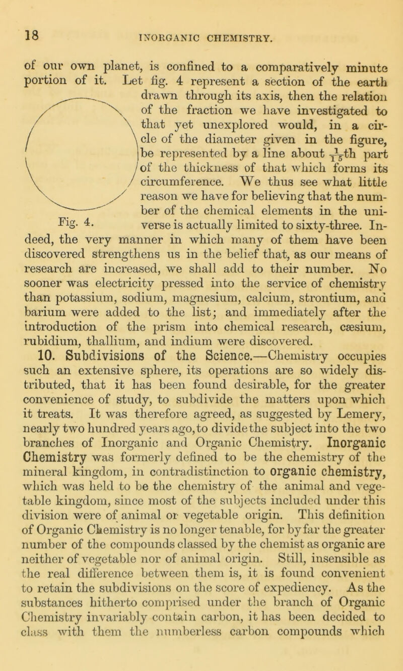 ot our own planet, is confined to a comparatively minute portion of it. Let fig. 4 represent a section of the earth drawn through its axis, then the relation of the fraction we have investigated to that yet unexplored would, in a cir- cle of the diameter given in the figure, be represented by a line about yTth part of the thickness of that which forms its circumference. We thus see what little reason we have for believing that the num- ber of the chemical elements in the uni- verse is actually limited to sixty-three. In- deed, the very manner in which many of them have been discovered strengthens us in the belief that, as our means of research are increased, we shall add to their number. No sooner was electricity pressed into the service of chemistry than potassium, sodium, magnesium, calcium, strontium, and barium were added to the list; and immediately after the introduction of the prism into chemical research, caesium, rubidium, thallium, and indium were discovered. 10. Subdivisions of the Science.—Chemistry occupies such an extensive sphere, its operations are so widely dis- tributed, that it has been found desirable, for the greater convenience of study, to subdivide the matters upon which it treats. It was therefore agreed, as suggested by Lemery, nearly two hundred years ago,to dividethe subject into the two branches of Inorganic and Organic Chemistry. Inorganic Chemistry was formerly defined to be the chemistry of the mineral kingdom, in contradistinction to organic chemistry, which was held to be the chemistry of the animal and vege- table kingdom, since most of the subjects included under this division were of animal or vegetable origin. This definition of Organic Chemistry is no longer tenable, for by far the greater number of the compounds classed by the chemist as organic are neither of vegetable nor of animal origin. Still, insensible as the real difference between them is, it is found convenient to retain the subdivisions on the score of expediency. As the substances hitherto comprised under the branch of Organic Chemistry invariably contain carbon, it has been decided to class with them the numberless carbon compounds which