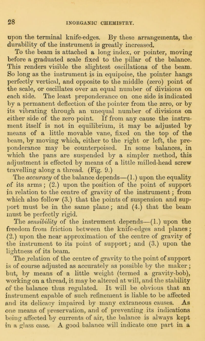 upon the terminal knife-edges. By these arrangements, the durability of the instrument is greatly increased. To the beam is attached a long index, or pointer, moving before a graduated scale fixed to the pillar of the balance. This renders visible the slightest oscillations of the beam. So long as the instrument is in equipoise, the pointer hangs perfectly vertical, and opposite to the middle (zero) point of the scale, or oscillates over an equal number of divisions on each side. The least preponderance on one side is indicated by a permanent deflection of the pointer from the zero, or by its vibrating through an unequal number of divisions on either side of the zero point. If from any cause the instru- ment itself is not in equilibrium, it may be adjusted by means of a little movable vane, fixed on the top of the beam, by moving which, either to the right or left, the pre- ponderance may be counterpoised. In some balances, in which the pans are suspended by a simpler method, this adjustment is effected by means of a little milled-head screw travelling along a thread. (Fig. 9.) The accuracy of the balance depends—(1.) upon the equality of its arms; (2.) upon the position of the point of support in relation to the centre of gravity of the instrument; from which also follow (3.) that the points of suspension and sup- port must be in the same plane; and (4.) that the beam must be perfectly rigid. The sensibility of the instrument depends—(1.) upon the freedom fi’om friction between the knife-edges and planes; (2.) upon the near approximation of the centre of gravity of the instrument to its point of support; and (3.) upon the lightness of its beam. The relation of the centre of gravity to the point of support is of course adjusted as accurately as possible by the maker; but, by means of a little weight (termed a gravity-bob), working on a thread, it may be altered at will, and the stability of the balance thus regulated. It will be obvious that an instrument capable of such refinement is liable to be affected and its delicacy impaired by many extraneous causes. As one means of preservation, and of preventing its indications being affected by currents of air, the balance is always kept in a glass case. A good balance will indicate one part in a