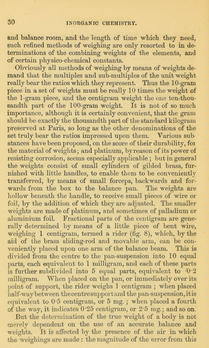 and balance room, and the length of time which they need, such refined methods of weighing are only resorted to in de- terminations of the combining weights of the elements, and of certain physico-chemical constants. Obviously all methods of weighing by means of weights de- mand that the multiples and sub-multiples of the unit weight really bear the ratios which they represent. Thus the 10-gram piece in a set of weights must be really 10 times the weight nf the 1-gram piece, and the centigram weight the one ten-thou- sandth part of the 100-gram weight. It is not of so much importance, although it is certainly convenient, that the gram should be exactly the thousandth part of the standard kilogram preserved at Paris, so long as the other denominations of the set truly bear the ratios impressed upon them. Various sub- stances have been proposed, on the score of their durability, foi the material of weights; and platinum, by reason of its power of resisting corrosion, seems especially applicable ; but in general the weights consist of small cylinders of gilded brass, fur- nished with little handles, to enable them to be convenientlv transferred, by means of small forceps, backwards and for- wards from the box to the balance pan. The weights are hollow beneath the handle, to receive small pieces of wire or foil, by the addition of which they are adjusted. The smaller weights are made of platinum, and sometimes of palladium or aluminium foil. Fractional parts of the centigram are gene- rally determined by means of a little piece of bent wire, weighing 1 centigram, termed a rider (fig. 8), which, by the aid of the brass sliding-rod and movable arm, can be con- veniently placed upon one arm of the balance beam. This is divided from the centre to the pan-suspension into 10 equal parts, each equivalent to 1 milligram, and each of these parts is further subdivided into 5 equal parts, equivalent to /0'2 milligram. When placed on the pan, or immediately over its point of support, the rider weighs 1 centigram ; when placed half-way between the centre support and the pan-suspension, it is equivalent to 0'5 centigram, or 5 mg. ; when placed a fourth of the way, it indicates 0-25 centigram, or 2-5 mg.; and so on. But the determination of the true weight of a body is not merely dependent on the use of an accurate balance and weights. It is affected by the presence of the air in which the weighings are made : the magnitude of the error from this