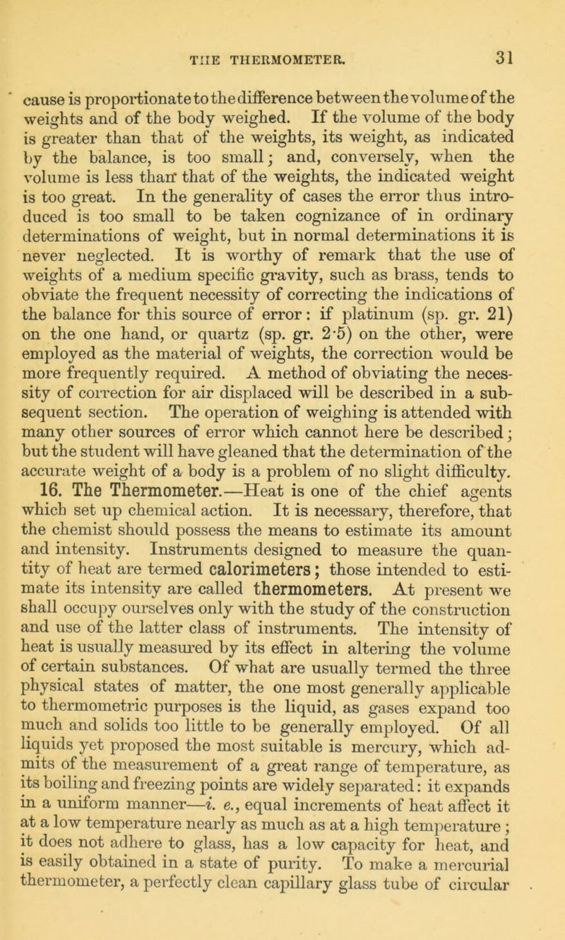 cause is proportionate to the difference between the volume of the weights and of the body weighed. If the volume of the body is greater than that of the weights, its weight, as indicated by the balance, is too small; and, conversely, when the volume is less thair that of the weights, the indicated weight is too great. In the generality of cases the error thus intro- duced is too small to be taken cognizance of in ordinary determinations of weight, but in normal determinations it is never neglected. It is worthy of remark that the use of weights of a medium specific gravity, such as brass, tends to obviate the frequent necessity of correcting the indications of the balance for this source of error: if platinum (sp. gr. 21) on the one hand, or quartz (sp. gr. 2-5) on the other, were employed as the material of weights, the correction would be more frequently required. A method of obviating the neces- sity of correction for air displaced will be described in a sub- sequent section. The operation of weighing is attended with many other sources of error which cannot here be described; but the student will have gleaned that the determination of the accurate weight of a body is a problem of no slight difficulty. 16. The Thermometer.—Heat is one of the chief agents which set up chemical action. It is necessary, therefore, that the chemist shoidd possess the means to estimate its amount and intensity. Instruments designed to measure the quan- tity of heat are termed calorimeters; those intended to esti- mate its intensity are called thermometers. At present we shall occupy ourselves only with the study of the construction and use of the latter class of instruments. The intensity of heat is usually measured by its effect in altering the volume of certain substances. Of what are usually termed the three physical states of matter, the one most generally applicable to thermometric purposes is the liquid, as gases expand too much and solids too little to be generally employed. Of all liquids yet proposed the most suitable is mercury, which ad- mits of the measurement of a great range of temperature, as its boiling and freezing points are widely separated: it expands in a uniform manner—i. e., equal increments of heat affect it at a low temperature nearly as much as at a high temperature; it does not adhere to glass, has a low capacity for heat, and is easily obtained in a state of purity. To make a mercurial thermometer, a perfectly clean capillary glass tube of circular