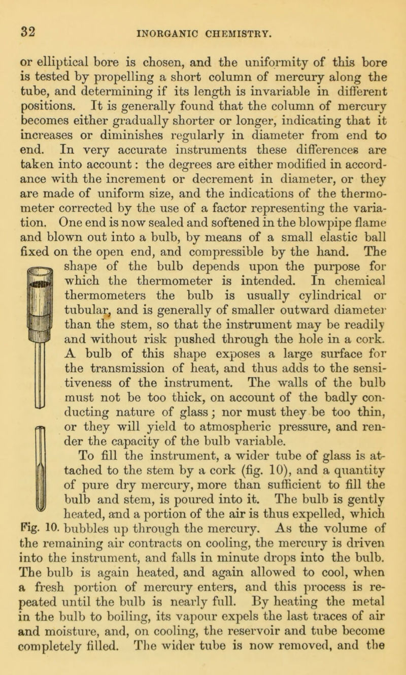 or elliptical bore is chosen, and the uniformity of this bore is tested by propelling a short column of mercury along the tube, and determining if its length is invariable in different positions. It is generally found that the column of mercury becomes either gradually shorter or longer, indicating that it increases or diminishes regularly in diameter from end to end. In very accurate instruments these differences are taken into account: the degrees are either modified in accord- ance with the increment or decrement in diameter, or they are made of uniform size, and the indications of the thermo- meter corrected by the use of a factor representing the varia- tion. One end is now sealed and softened in the blowpipe flame and blown out into a bulb, by means of a small elastic ball fixed on the open end, and compressible by the hand. The shape of the bulb depends upon the purpose for which the thermometer is intended. In chemical thermometers the bulb is usually cylindrical or tubular, and is generally of smaller outward diameter than the stem, so that the instrument may be readily and without risk pushed through the hole in a cork. A bulb of this shape exposes a large surface for the transmission of heat, and thus adds to the sensi- tiveness of the instrument. The walls of the bulb must not be too thick, on account of the badly con- ducting nature of glass; nor must they be too thin, or they will yield to atmospheric pressure, and ren- der the capacity of the bulb variable. To fill the instrument, a wider tube of glass is at- tached to the stem by a cork (fig. 10), and a quantity of pure dry mercury, more than sufficient to fill the bulb and stem, is poured into it. The bulb is gently heated, and a portion of the air is thus expelled, which Fig. 10. bubbles up through the mercury. As the volume of the remaining air contracts on cooling, the mercury is driven into the instrument, and falls in minute drops into the bulb. The bulb is again heated, and again allowed to cool, when a fresh portion of mercury enters, and this process is re- peated until the bulb is nearly full. By heating the metal in the bulb to boiling, its vapour expels the last traces of air and moisture, and, on cooling, the reservoir and tube become completely filled. The wider tube is now removed, and the