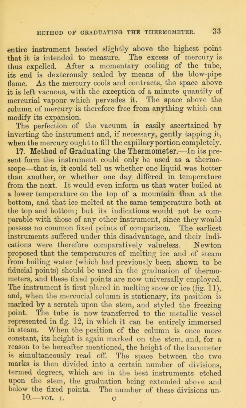 entire instrument heated slightly above the highest point that it is intended to measure. The excess of mercury is thus expelled. After a momentary cooling of the tube, its end is dexterously sealed by means of the blow-pipe flame. As the mercury cools and contracts, the space above it is left vacuous, with the exception of a minute quantity of mercurial vapour which pervades it. The space above the column of mercury is therefore free from anything which can modify its expansion. The perfection of the vacuum is easily ascertained by inverting the instrument and, if necessary, gently tapping it, when the mercury ought to fill the capillary portion completely. 17. Method of Graduating the Thermometer.—In its pre- sent form the instrument could only be used as a thermo- scope—that is, it could tell us whether one liquid was hotter than another, or whether one day differed in temperature from the next. It would even inform us that water boiled at a lower temperature on the top of a mountain than at the bottom, and that ice melted at the same temperature both at the top and bottom; but its indications would not be com- parable with those of any other instrument, since they would possess no common fixed points of comparison. The earliest instruments suffered under this disadvantage, and their indi- cations were therefore comparatively valueless. Newton proposed that the temperatures of melting ice and of steam from boiling water (which had previously been shown to be fiducial points) should be used in the graduation of thermo- meters, and these fixed points are now universally employed. The instrument is first placed in melting snow or ice (fig. 11), and, when the mercurial column is stationary, its position is marked by a scratch upon the stem, and styled the freezing point. The tube is now transferred to the metallic vessel represented in fig. 12, in which it can be entirely immersed in steam. When the position of the column is once more constant, its height is again marked on the stem, and, for a reason to be hereafter mentioned, the height of the barometer is simultaneously read off. The space between the two marks is then divided into a certain number of divisions, termed degrees, which are in the best instruments etched upon the stem, the graduation being extended above and below the fixed points. The number of these divisions un- 10.—VOL. i. c