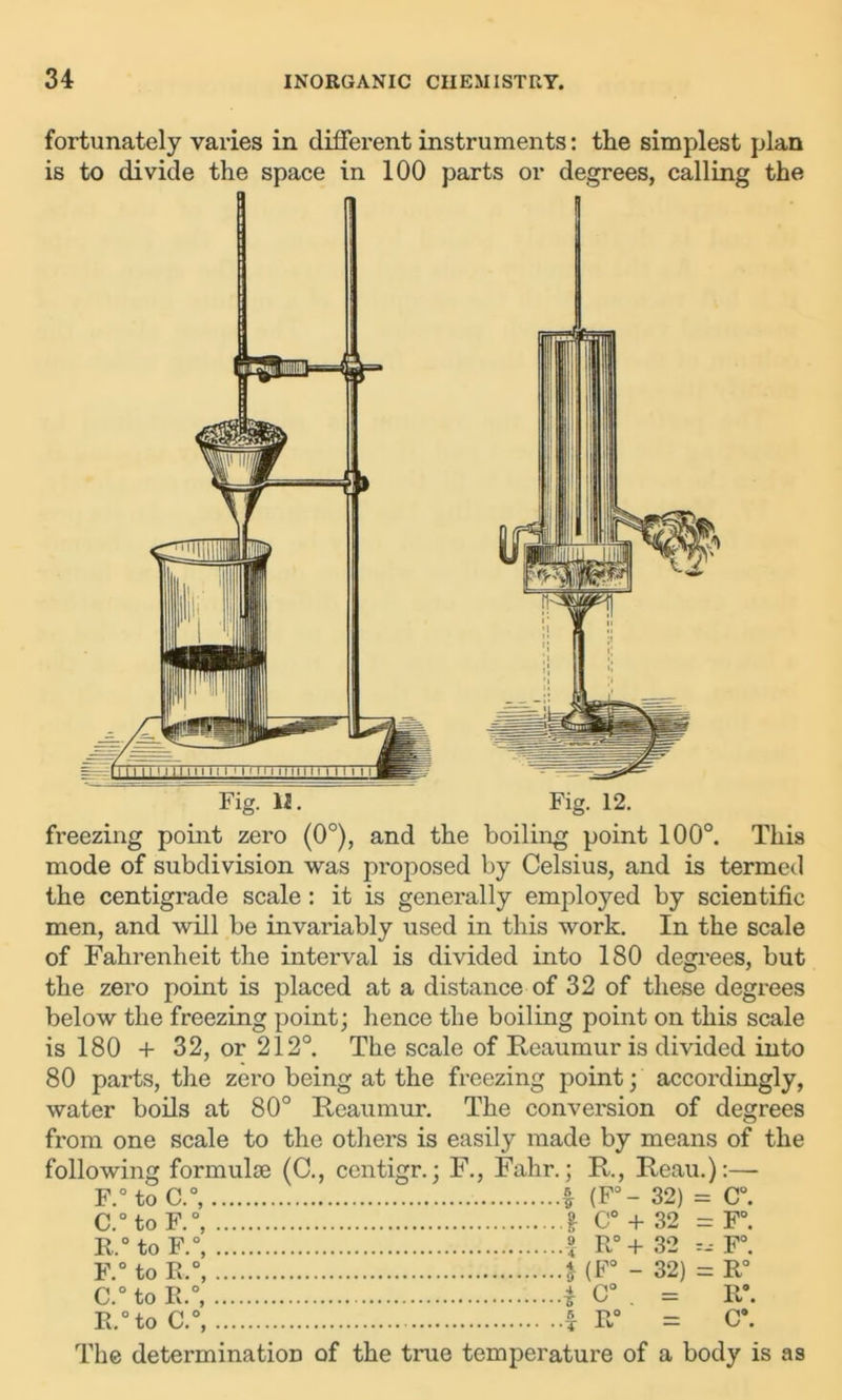 fortunately varies in different instruments: the simplest plan is to divide the space in 100 parts or degrees, calling the £= f 1 1 I 1 1 1 I I | i i i i i I ' I m I i 11 | | i i i i i I i l 11 FigTlJL Fig. 12. freezing point zero (0°), and the boiling point 100°. This mode of subdivision was proposed by Celsius, and is termed the centigrade scale: it is generally employed by scientific men, and will be invariably used in this work. In the scale of Fahrenheit the interval is divided into 180 degrees, but the zero point is placed at a distance of 32 of these degrees below the freezing point; hence the boiling point on this scale is 180 + 32, or 212°. The scale of Reaumur is divided into 80 parts, the zero being at the freezing point; accordingly, water boils at 80° Reaumur. The conversion of degrees from one scale to the others is easily made by means of the following formulae (C., centigr.; F., Fahr.; R., Reau.):—- F.° to C.°, * (F°- 32) = C°. C.° to F.°, £ C° + 32 = F°. R.° to F.°, £ R° + 32 F°. F.° to R.°, t(F° - 32) = R° C.° to R.°, i C° . = R°. R.°to C.°, f R° = C\ The determination of the true temperature of a body is as