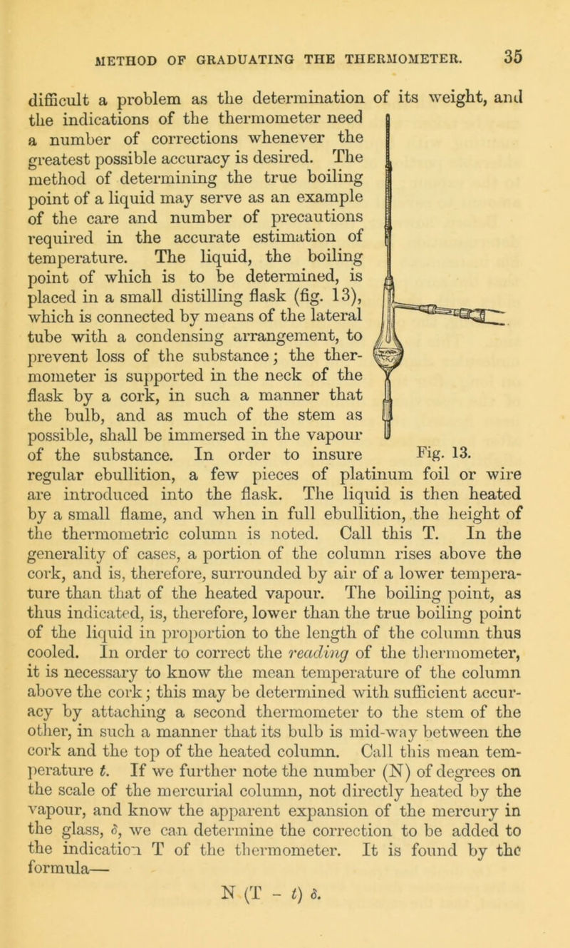 difficult a problem as the determination of its weight, ami the indications of the thermometer need a number of corrections whenever the greatest possible accuracy is desired. The method of determining the true boiling point of a liquid may serve as an example of the care and number of precautions required in the accurate estimation of temperature. The liquid, the boiling point of which is to be determined, is placed in a small distilling flask (fig. 13), which is connected by means of the lateral tube with a condensing arrangement, to prevent loss of the substance; the ther- mometer is supported in the neck of the flask by a cork, in such a manner that the bulb, and as much of the stem as possible, shall be immersed in the vapour of the substance. In order to insure Fig- 13. regular ebullition, a few pieces of platinum foil or wire are introduced into the flask. The liquid is then heated by a small flame, and when in full ebullition, the height of the thei'mometric column is noted. Call this T. In the generality of cases, a portion of the column rises above the cork, and is, therefore, surrounded by air of a lower tempera- ture than that of the heated vapour. The boiling point, as thus indicated, is, therefore, lower than the true boiling point of the liquid in proportion to the length of the column thus cooled. In order to correct the reading of the thermometer, it is necessary to know the mean temperature of the column above the cork; this may be determined with sufficient accur- acy by attaching a second thermometer to the stem of the other, in such a manner that its bulb is mid-way between the cork and the top of the heated column. Call this mean tem- perature t. If we further note the number (N) of degrees on the scale of the mercurial column, not directly heated by the vapour, and know the apparent expansion of the mercury in the glass, <5, we can determine the correction to be added to the indication T of the thermometer. It is found by the formula— N (T - t) 8.