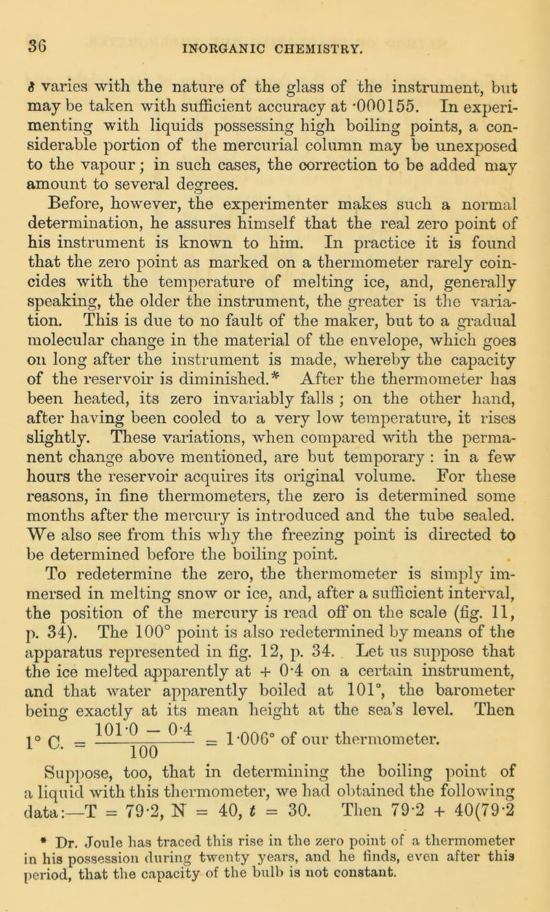 i varies with the nature of the glass of the instrument, but may be taken with sufficient accuracy at *000155. In experi- menting with liquids possessing high boiling points, a con- siderable portion of the mercurial column may be unexposed to the vapour; in such cases, the correction to be added may amount to several degrees. Before, however, the experimenter makes such a normal determination, he assures himself that the real zero point of his instrument is known to him. In practice it is found that the zero point as marked on a thermometer rarely coin- cides with the temperature of melting ice, and, generally speaking, the older the instrument, the greater is the varia- tion. This is due to no fault of the maker, but to a gradual molecular change in the material of the envelope, which goes on long after the instrument is made, whereby the capacity of the reservoir is diminished. * After the thermometer has been heated, its zero invariably falls ; on the other hand, after having been cooled to a very low temperature, it rises slightly. These variations, when compared with the perma- nent change above mentioned, are but temporary : in a few hours the reservoir acquires its original volume. For these reasons, in fine thermometers, the zero is determined some months after the mercury is introduced and the tube sealed. We also see from this why the freezing point is directed to be determined before the boiling point. To redetermine the zero, the thermometer is simply im- mersed in melting snow or ice, and, after a sufficient interval, the position of the mercury is read off on the scale (fig. 11, p. 34). The 100° point is also redetermined by means of the apparatus represented in fig. 12, p. 34. Let us suppose that the ice melted apparently at + 0*4 on a certain instrument, and that water apparently boiled at 101°, the barometer being exactly at its mean height at the sea’s level. Then 1° C. 101*0 - 0*4 100 1*006° of our thermometer. Suppose, too, that in determining the boiling point of a liquid with this thermometer, we had obtained the following data:—T = 79*2, N = 40, t = 30. Then 79*2 + 40(79*2 * Dr. Joule has traced this rise in the zero point of a thermometer in his possession during twenty years, and he finds, even after this period, that the capacity of the bulb is not constant.