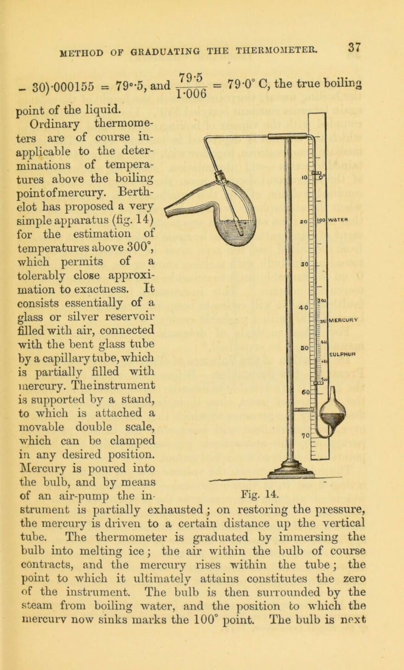 - 30)-000155 = 790,5, and = 79-0° C, the true boiling point of the liquid. Ordinary thermome- ters are of course in- applicable to the deter- minations of tempera- tures above the boiling point of mercury. Berth- elot has proposed a very simple apparatus (fig. 14) for the estimation of temperatures above 300°, which permits of a tolerably close approxi- mation to exactness. It consists essentially of a glass or silver reservoir filled with air, connected with the bent glass tube by a capillary tube, which is partially filled with mercury. The instrument is supported by a stand, to which is attached a movable double scale, which can be clamped in any desired position. Mercury is poured into the bulb, and by means of an air-pump the in Fig. 14. strument is partially exhausted; on restoring the pressure, the mercury is driven to a certain distance up the vertical tube. The thermometer is graduated by immersing the bulb into melting ice; the air within the bulb of course contracts, and the mercury rises within the tube; the point to which it ultimately attains constitutes the zero of the instrument. The bulb is then surrounded by the steam from boiling water, and the position to which the mercurv now sinks marks the 100° point. The bulb is next —I SULPHUH