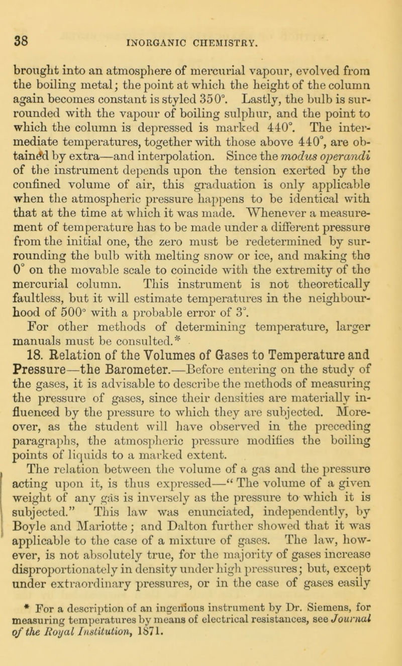 brought into an atmosphere of mercurial vapour, evolved from the boiling metal; the point at which the height of the column again becomes constant is styled 350°. Lastly, the bulb is sur- rounded with the vapour of boiling sulphur, and the point to which the column is depressed is marked 440°. The inter- mediate temperatures, together with those above 440°, are ob- tained by extra—and interpolation. Since the modus operandi of the instrument depends upon the tension exerted by the confined volume of air, this graduation is only applicable when the atmospheric pressure happens to be identical with that at the time at which it was made. Whenever a measure- ment of temperature has to be made under a different pressure from the initial one, the zero must be redetermined by sur- rounding the bulb with melting snow or ice, and making the 0° on the movable scale to coincide with the extremity of the mercurial column. This instrument is not theoretically faultless, but it will estimate temperatures in the neighbour- hood of 500° with a probable error of 3°. For other methods of determining temperature, larger manuals must be consulted.* 18. Relation of the Volumes of Gases to Temperature and Pressure—the Barometer.—Before entering on the study of the gases, it is advisable to describe the methods of measuring the pressure of gases, since their densities are materially in- fluenced by the pressure to which they are subjected. More- over, as the student will have observed in the preceding paragraphs, the atmospheric pressure modifies the boiling points of liquids to a marked extent. The relation between the volume of a gas and the pressure acting upon it, is thus expressed—“ The volume of a given weight of any gas is inversely as the pressure to which it is subjected.” This law was enunciated, independently, by Boyle and Mariotte; and Dalton further showed that it was applicable to the case of a mixture of gases. The law, how- ever, is not absolutely true, for the majority of gases increase disproportionately in density under high pressures; but, except under extraordinary pressures, or in the case of gases easily * For a description of an ingenious instrument by Dr. Siemens, for measuring temperatures by means of electrical resistances, sqq Journal of the Royal Institution, 1871.