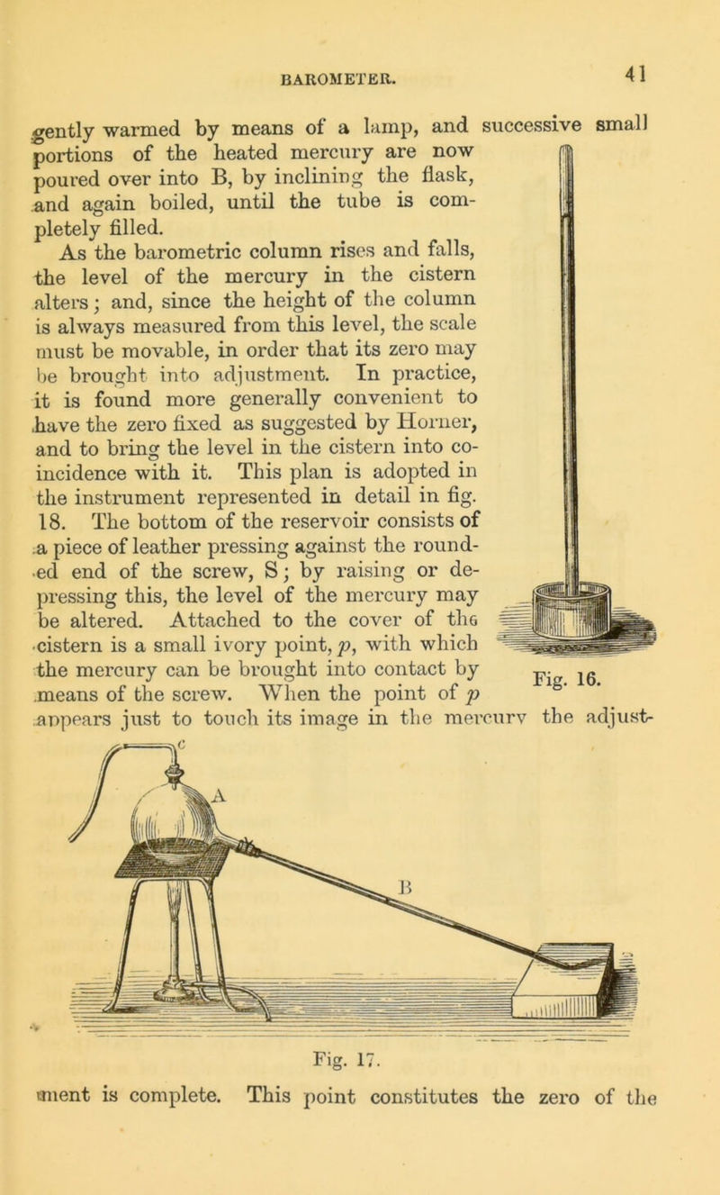 BAROMETER. gently warmed by means of a lamp, and successive small portions of the heated mercury are now poured over into B, by inclining the flask, and again boiled, until the tube is com- pletely filled. As the barometric column rises and falls, the level of the mercury in the cistern alters; and, since the height of the column is always measured from this level, the scale must be movable, in order that its zero may be brought into adjustment. In practice, it is found more generally convenient to have the zero fixed as suggested by Horner, and to bring the level in the cistern into co- incidence with it. This plan is adopted in the instrument represented in detail in fig. 18. The bottom of the reservoir consists of a piece of leather pressing against the round- ed end of the screw, S; by raising or de- pressing this, the level of the mercury may be altered. Attached to the cover of the •cistern is a small ivory point, p, with which the mercury can be brought into contact by j,. jg means of the screw. When the point of p appears just to touch its image in the mercury the adjust- Fig. 17. tment is complete. This point constitutes the zero of the