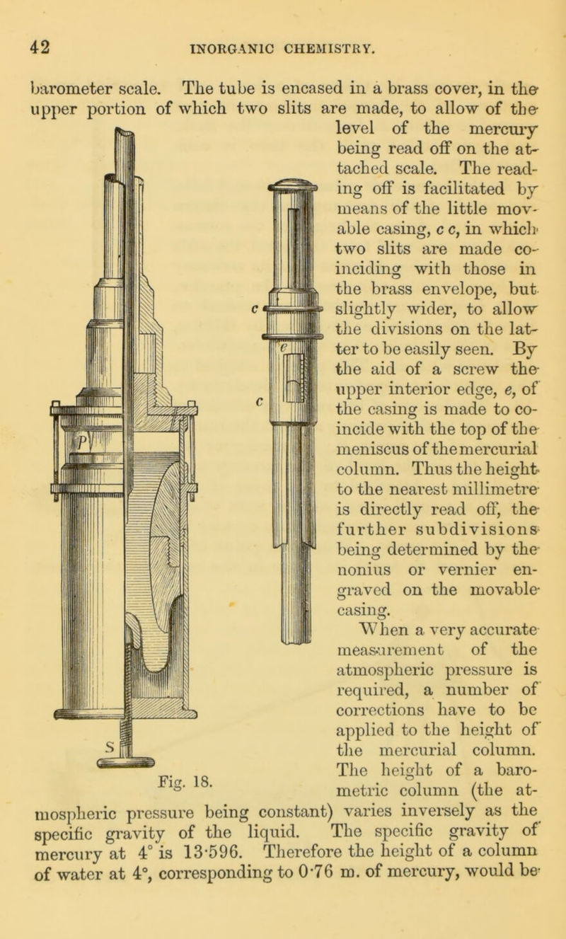 barometer scale. The tube is encased in a brass cover, in the- upper portion of which two slits are made, to allow of the- Is A HI wir level of the mercury being read off on the at- tached scale. The read- ing off is facilitated by means of the little mov- able casing, c c, in which* two slits are made co- inciding with those in the brass envelope, but slightly wider, to allow the divisions on the lat- ter to bo easily seen. By the aid of a screw the upper interior edge, e, of the casing is made to co- incide with the top of the meniscus of the mercurial column. Thus the height- to the nearest millimetre- is directly read off, the further subdivisions being determined by the nonius or vernier en- graved on the movable casing. When a very accurate measurement of the atmospheric pressure is required, a number of corrections have to be applied to the height of’ the mercurial column. The height of a baro- metric column (the at- mospheric pressure being constant) varies inversely as the specific gravity of the liquid. The specific gravity of' mercury at 4° is 13-596. Therefore the height of a column of water at 4°, corresponding to 0-76 m. of mercury, would be- Fig. 18.