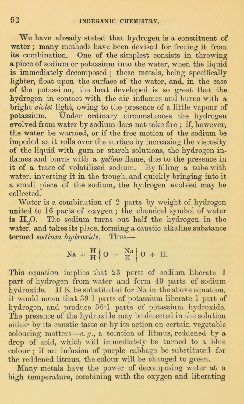 We have already stated that hydrogen is a constituent of water; many methods have been devised for freeing it from its combination. One of the simplest consists in throwing a piece of sodium or potassium into the water, when the liquid is immediately decomposed ; these metals, being specifically lighter, float upon the surface of the water, and, in the case of the potassium, the heat developed is so great that the hydrogen in contact with the air inflames and burns with a bright violet light, owing to the presence of a little vapour of potassium. Under ordinary circumstances the hydrogen evolved from water by sodium does not take fire ; if, however, the water be warmed, or if the free motion of the sodium be impeded as it rolls over the surface by increasing the viscosity of the liquid with gum or starch solutions, the hydrogen in- flames and burns with a yellow flame, due to the presence in it of a trace of volatilized sodium. By filling a tube wdth water, inverting it in the trough, and quickly bringing into it a small piece of the sodium, the hydrogen evolved may be collected. Water is a combination of 2 parts by weight of hydrogen united to 16 parts of oxygen; the chemical symbol of water is H20. The sodium turns out half the hydrogen in the water, and takes its place, forming a caustic alkaline substance termed sodium hydroxide. Thus— Na + H | 0 = Ha | 0 + H* This equation implies that 23 parts of sodium liberate 1 part of hydrogen from water and form 40 parts of sodium hydroxide. If K be substituted for Na in the above equation, it would mean that 39 T parts of potassium liberate 1 part of hydrogen, and produce 56T parts of potassium hydroxide. The presence of the hydroxide may be detected in the solution either by its caustic taste or by its action on certain vegetable colouring matters—e. g., a solution of litmus, reddened by a drop of acid, which will immediately be turned to a blue colour ; if an infusion of purple cabbage be substituted for the reddened litmus, the colour will be changed to green. Many metals have the power of decomposing water at a high temperature, combining with the oxygen and liberating