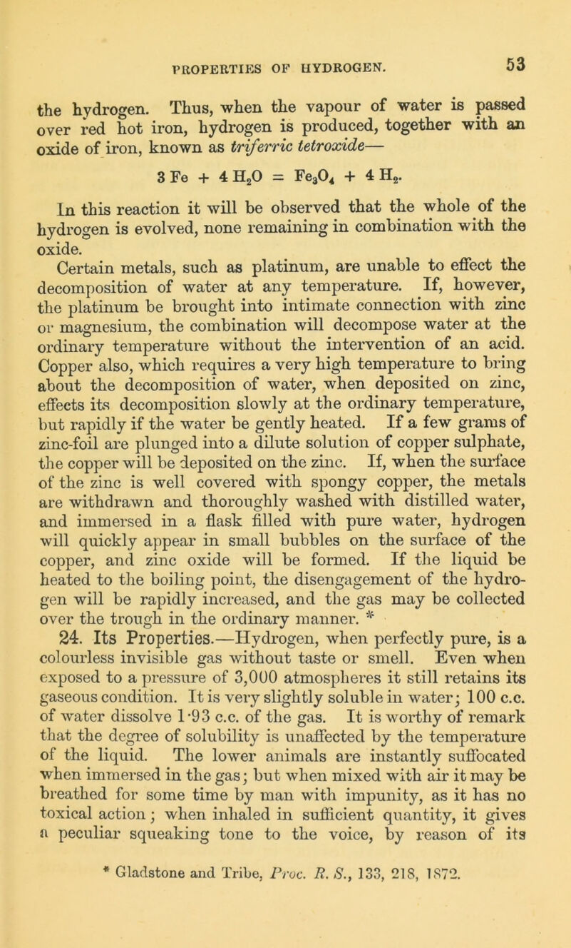the hydrogen. Thus, when the vapour of water is passed over red hot iron, hydrogen is produced, together with an oxide of iron, known as triferric tetroxide— 3 Fe + 4 H20 = Fe304 + 4 H2. In this reaction it will be observed that the whole of the hydrogen is evolved, none remaining in combination with the oxide. Certain metals, such as platinum, are unable to effect the decomposition of water at any temperature. If, however, the platinum be brought into intimate connection with zinc or magnesium, the combination will decompose water at the ordinary temperature without the intervention of an acid. Copper also, which requires a very high temperature to bring about the decomposition of water, when deposited on zinc, effects its decomposition slowly at the ordinary temperature, but rapidly if the water be gently heated. If a few grams of zinc-foil are plunged into a dilute solution of copper sulphate, the copper will be deposited on the zinc. If, when the surface of the zinc is well covered with spongy copper, the metals are withdrawn and thoroughly washed with distilled water, and immersed in a flask filled with pure water, hydrogen will quickly appear in small bubbles on the surface of the copper, and zinc oxide will be formed. If the liquid be heated to the boiling point, the disengagement of the hydro- gen will be rapidly increased, and the gas may be collected over the trough in the ordinary manner. * 24. Its Properties.—Hydrogen, when perfectly pure, is a colourless invisible gas without taste or smell. Even when exposed to a pressure of 3,000 atmospheres it still retains its gaseous condition. It is very slightly soluble in water; 100 c.c. of water dissolve 1 ‘93 c.c. of the gas. It is worthy of remark that the degree of solubility is unaffected by the temperature of the liquid. The lower animals are instantly suffocated when immersed in the gas; but when mixed with air it may be breathed for some time by man with impunity, as it has no toxical action; when inhaled in sufficient quantity, it gives a peculiar squeaking tone to the voice, by reason of its * Gladstone and Tribe, Proc. R. S., 133, 21S, 1872.