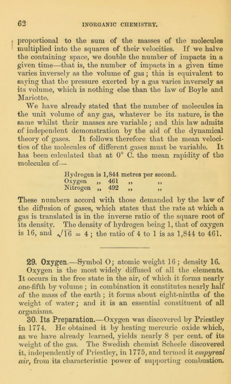 proportional to the sum of the masses of the molecules multiplied into the squares of their velocities. If we halve the containing space, we double the number of impacts in a given time—that is, the number of impacts in a given time varies inversely as the volume of gas; this is equivalent to saying that the pressure exerted by a gas varies inversely as its volume, which is nothing else than the law of Boyle and Mariotte. We have already stated that the number of molecules in the unit volume of any gas, whatever be its nature, is the same whilst their masses are variable; and this law admits of independent demonstration by the aid of the dynamical theory of gases. It follows therefore that the mean veloci- ties of the molecules of different gases must be variable. It has been calculated that at 0° C. the mean rapidity of the molecules of— Hydrogen is 1,844 metres per second. Oxygen „ 461 „ Nitrogen „ 492 ,, ,, These numbers accord with those demanded by the law of the diffusion of gases, which states that the rate at which a gas is translated is in the inverse ratio of the square root of its density. The density of hydrogen being 1, that of oxygen is 16, and */l6 = 4 ; the ratio of 4 to 1 is as 1,844 to 461. 29. Oxygen.—Symbol O; atomic weight 16; density 16. Oxygen is the most widely diffused of all the elements. It occurs in the free state in the air, of which it forms nearly one-fifth by volume ; in combination it constitutes nearly half of the mass of the earth ; it forms about eight-ninths of the weight of water; and it is an essential constituent of all organisms. 30. Its Preparation.—Oxygen was discovered by Priestley in 1774. He obtained it by heating mercuric oxide which, as we have already learned, yields nearly 8 per cent, of its weight of the gas. The Swedish chemist Scheele discovered it, independently of Priestley, in 1775, and termed it empyreal air, from its characteristic power of supporting combustion.