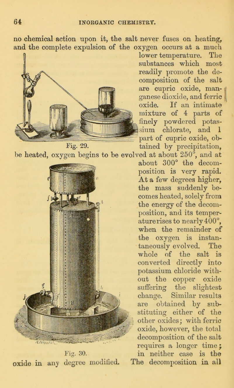 no chemical action upon it, the salt never fuses on heating, and the complete expulsion of the oxygen occurs at a much lower temperature. The substances which most readily promote the de- composition of the salt are cupric oxide, man- ganese dioxide, and ferric oxide. If an intimate mixture of 4 parts of finely powdered potas- sium chlorate, and 1 part of cupric oxide, ob- Fig. 29. tained by precipitation, be heated, oxygen begins to be evolved at about 250°, and at about 300° the decom- position is very rapid. At a few degrees higher, the mass suddenly be- comes heated, solely from the energy of the decom- position, and its temper- ature rises to nearly 400°, when the remainder of the oxygen is instan- taneously evolved. The whole of the salt is converted directly into potassium chloride with- out the copper oxide suffering the slightest change. Similar results are obtained by sub- stituting either of the other oxides; with ferric oxide, however, the total decomposition of the salt requires a longer time \ Fig. 30. in neither case is the oxide in any degree modified. The decomposition in all