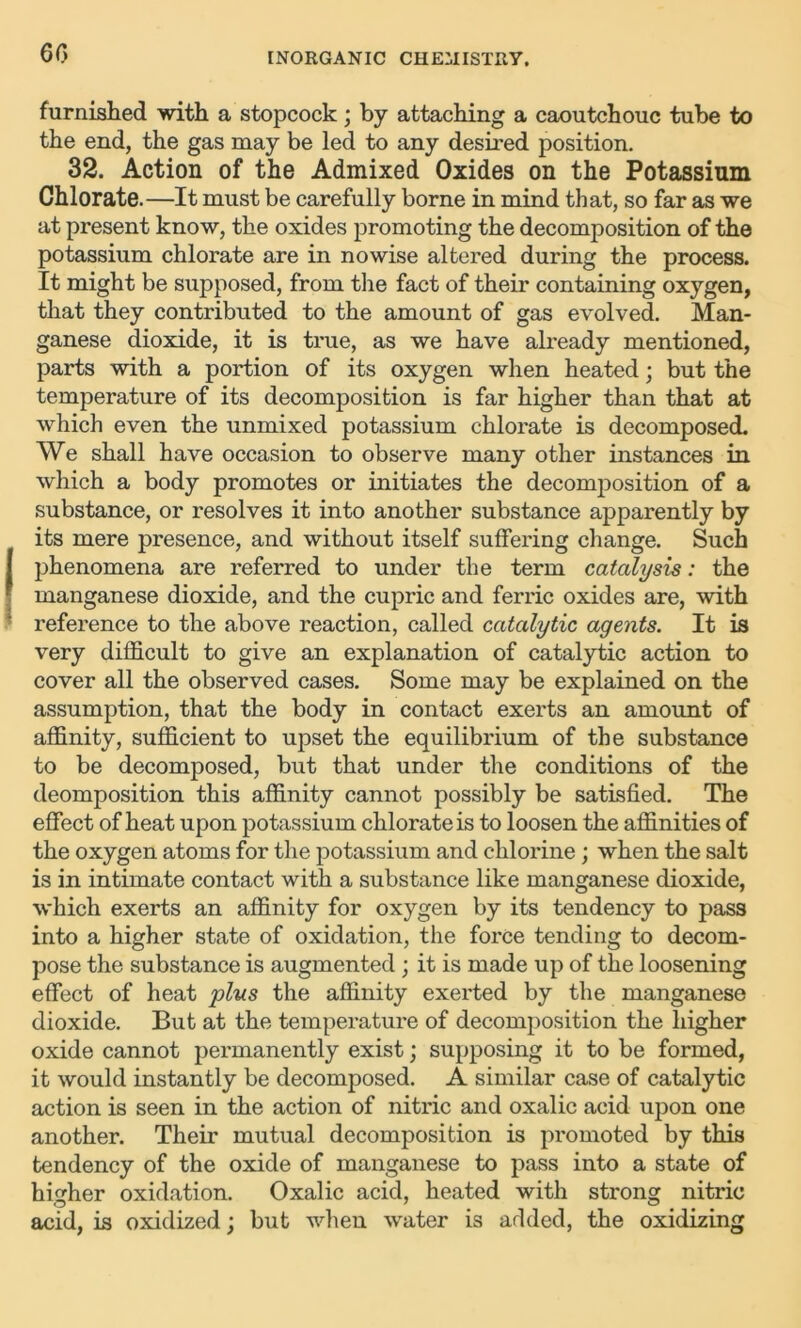 60 furnished with a stopcock; by attaching a caoutchouc tube to the end, the gas may be led to any desired position. 32. Action of the Admixed Oxides on the Potassium Chlorate.—It must be carefully borne in mind that, so far as we at present know, the oxides promoting the decomposition of the potassium chlorate are in nowise altered during the process. It might be supposed, from the fact of their containing oxygen, that they contributed to the amount of gas evolved. Man- ganese dioxide, it is true, as we have already mentioned, parts with a portion of its oxygen when heated; but the temperature of its decomposition is far higher than that at which even the unmixed potassium chlorate is decomposed. We shall have occasion to observe many other instances in which a body promotes or initiates the decomposition of a substance, or resolves it into another substance apparently by its mere presence, and without itself suffering change. Such phenomena are referred to under the term catalysis: the manganese dioxide, and the cupric and ferric oxides are, with reference to the above reaction, called catalytic agents. It is very difficult to give an explanation of catalytic action to cover all the observed cases. Some may be explained on the assumption, that the body in contact exerts an amount of affinity, sufficient to upset the equilibrium of the substance to be decomposed, but that under the conditions of the deomposition this affinity cannot possibly be satisfied. The effect of heat upon potassium chlorate is to loosen the affinities of the oxygen atoms for the potassium and chlorine; when the salt is in intimate contact with a substance like manganese dioxide, which exerts an affinity for oxygen by its tendency to pass into a higher state of oxidation, the force tending to decom- pose the substance is augmented ; it is made up of the loosening effect of heat plus the affinity exerted by the manganese dioxide. But at the temperature of decomposition the higher oxide cannot permanently exist; supposing it to be formed, it would instantly be decomposed. A similar case of catalytic action is seen in the action of nitric and oxalic acid upon one another. Their mutual decomposition is promoted by this tendency of the oxide of manganese to pass into a state of higher oxidation. Oxalic acid, heated with strong nitric acid, is oxidized; but when water is added, the oxidizing