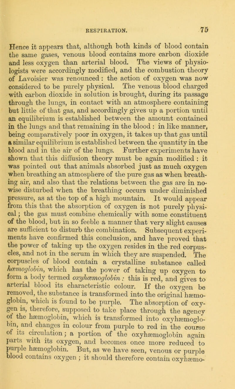Hence it appears that, although both kinds of blood contain the same gases, venous blood contains more carbon dioxide and less oxygen than arterial blood. The views of physio- logists were accordingly modified, and the combustion theory of Lavoisier was renounced : the action of oxygen was now considered to be purely physical. The venous blood charged with carbon dioxide in solution is brought, during its passage through the lungs, in contact with an atmosphere containing but little of that gas, and accordingly gives up a portion until an equilibrium is established between the amount contained in the lungs and that remaining in the blood : in like manner, being comparatively poor in oxygen, it takes up that gas until a similar equilibrium is established between the quantity in the blood and in the air of the lungs. Further experiments have shown that this diffusion theory must be again modified : it was pointed out that animals absorbed just as much oxygen when breathing an atmosphere of the pure gas as when breath- ing air, and also that the relations between the gas are in no- wise disturbed when the breathing occurs under diminished pressure, as at the top of a high mountain. It would appear from this that the absorption of oxygen is not purely physi- cal ; the gas must combine chemically with some constituent of the blood, but in so feeble a manner that very slight causes are sufficient to disturb the combination. Subsequent experi- ments have confirmed this conclusion, and have proved that the power of taking up the oxygen resides in the red corpus- cles, and not in the serum in which they are suspended. The corpuscles of blood contain a crystalline substance called haemoglobin, which has the power of taking up oxygen to form a body termed oxyhcemoglobin: this is red, and gives to arteiial blood its characteristic colour. If the oxygen be removed, the substance is transformed into the original hemo- globin, which is found to be purple. The absorption of oxy- gen is, therefore, supposed to take place through the agency of the haemoglobin, which is transformed into oxyhemoglo- bin, and. changes in colour from purple to red in the course of its circulation; a portion of the oxyhemoglobin again parts with its oxygen, and becomes once more reduced to purple hemoglobin. But, as we have seen, venous or purple blood contains oxygen ; it should therefore contain oxyhemo-