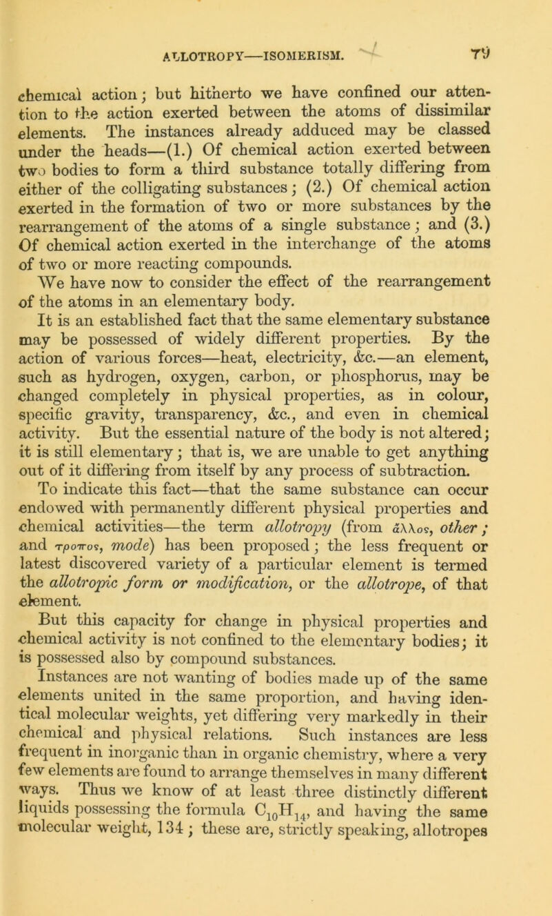 ALLOTROPY ISOMERISM. 7V chemical action; but hitherto we have confined our atten- tion to the action exerted between the atoms of dissimilar elements. The instances already adduced may be classed under the heads—(1.) Of chemical action exerted between two bodies to form a third substance totally differing from either of the colligating substances; (2.) Of chemical action exerted in the formation of two or more substances by the rearrangement of the atoms of a single substance; and (3.) Of chemical action exerted in the interchange of the atoms of two or more reacting compounds. We have now to consider the effect of the rearrangement of the atoms in an elementary body. It is an established fact that the same elementary substance may be possessed of widely different properties. By the action of various forces—heat, electricity, &c.—an element, such as hydrogen, oxygen, carbon, or phosphorus, may be changed completely in physical properties, as in colour, specific gravity, transparency, &c., and even in chemical activity. But the essential nature of the body is not altered; it is still elementary; that is, we are unable to get anything out of it differing from itself by any process of subtraction. To indicate this fact—that the same substance can occur endowed with permanently different physical properties and chemical activities—the term allotropy (from dWos, other; and T|007ros, mode) has been proposed; the less frequent or latest discovered variety of a particular element is termed the allotropic form or modification, or the allotrope, of that clement. But this capacity for change in physical properties and chemical activity is not confined to the elementary bodies; it is possessed also by compound substances. Instances are not wanting of bodies made up of the same elements united in the same proportion, and having iden- tical molecular weights, yet differing very markedly in their chemical and physical relations. Such instances are less frequent in inorganic than in organic chemistry, where a very few elements are found to arrange themselves in many different ways. Thus we know of at least three distinctly different liquids possessing the formula C10H14, and having the same molecular weight, 134 ; these are, strictly speaking, allotropes