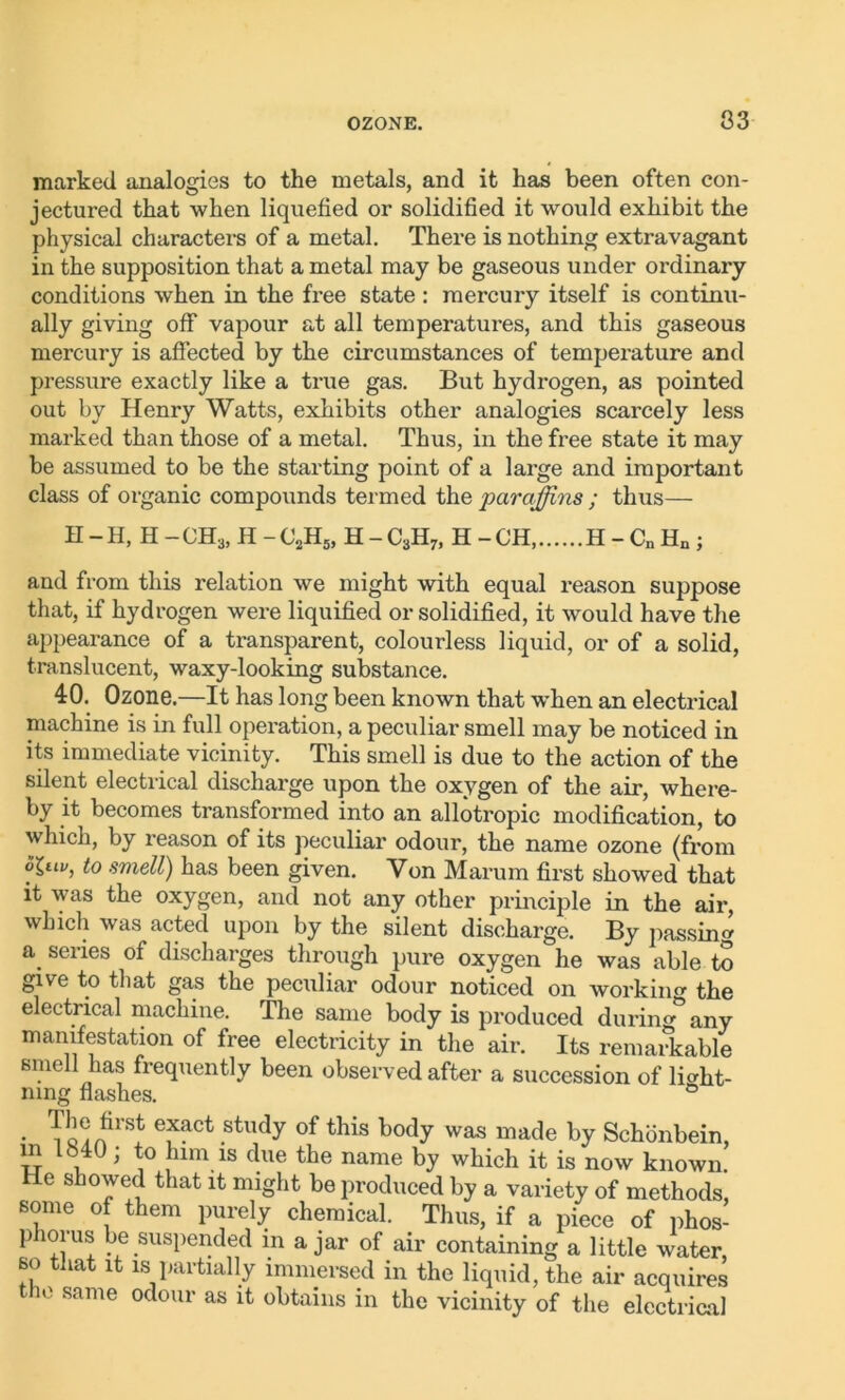 33 marked analogies to the metals, and it has been often con- jectured that when liquefied or solidified it would exhibit the physical characters of a metal. There is nothing extravagant in the supposition that a metal may be gaseous under ordinary conditions when in the free state : mercury itself is continu- ally giving off vapour at all temperatures, and this gaseous mercury is affected by the circumstances of temperature and pressure exactly like a true gas. But hydrogen, as pointed out by Henry Watts, exhibits other analogies scarcely less marked than those of a metal. Thus, in the free state it may be assumed to be the starting point of a large and important class of organic compounds termed the paraffins ; thus— H - H, H - CH3, H - C2H5, H - C3H7, H - CH, H - Cn Hn ; and from this relation we might with equal reason suppose that, if hydrogen were liquified or solidified, it would have the appearance of a transparent, colourless liquid, or of a solid, translucent, waxy-looking substance. 40. Ozone.—It has long been known that vrhen an electrical machine is in full operation, a peculiar smell may be noticed in its immediate vicinity. This smell is due to the action of the silent electrical discharge upon the oxygen of the air, where- by it becomes transformed into an allotropic modification, to which, by reason of its peculiar odour, the name ozone (from t0 smell) has been given. Von Marum first showed that it was the oxygen, and not any other principle in the air, which was acted upon by the silent discharge. By passing a series of discharges through pure oxygen he was able to give to that gas the peculiar odour noticed on work in the electrical machine. The same body is produced during• ** any manifestation of free electricity in the air. Its remarkable smell has frequently been observed after a succession of light- ning flashes. ° • To^AtirSt ef^Ct .study of this body was by Schonbein, m 1640; to linn is due the name by which it is now known. e showed that it might be produced by a variety of methods, some of them purely chemical. Thus, if a piece of phos- phorus be suspended m ajar of air containing a little water, so that it is partially immersed in the liquid, the air acquires the same odour as it obtains in the vicinity of the electrical
