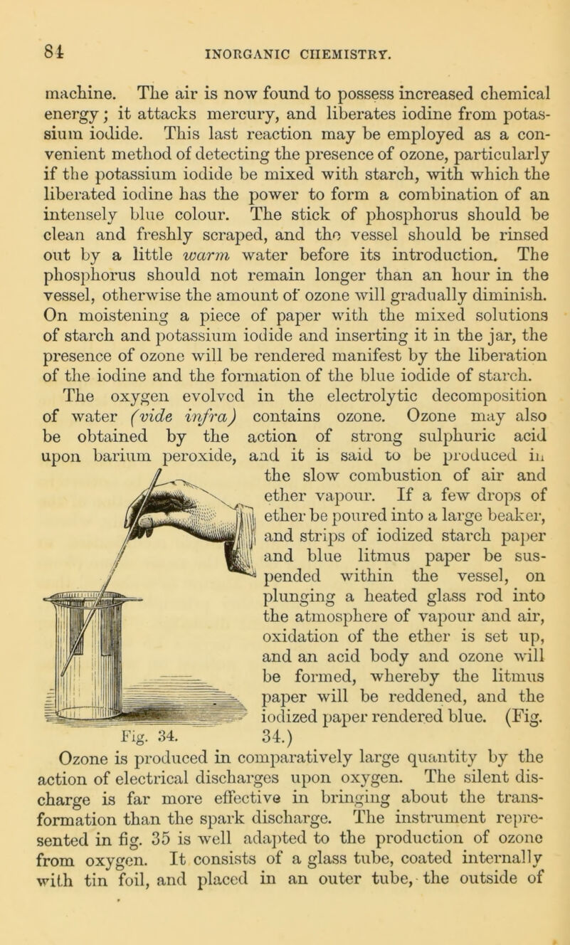 machine. The air is now found to possess increased chemical energy; it attacks mercury, and liberates iodine from potas- sium iodide. This last reaction may be employed as a con- venient method of detecting the presence of ozone, particularly if the potassium iodide be mixed with starch, with which the liberated iodine has the power to form a combination of an intensely blue colour. The stick of phosphorus should be clean and freshly scraped, and the vessel should be rinsed out by a little warm water before its introduction. The phosphorus should not remain longer than an hour in the vessel, otherwise the amount of ozone will gradually diminish. On moistening a piece of paper with the mixed solutions of starch and potassium iodide and inserting it in the jar, the presence of ozone will be rendered manifest by the liberation of the iodine and the formation of the blue iodide of starch. The oxygen evolved in the electrolytic decomposition of water (vide infra) contains ozone. Ozone may also be obtained by the action of strong sulphuric acid upon barium peroxide, and it is said to be produced in the slow combustion of air and ether vapour. If a few drops of ether be poured into a large beaker, and strips of iodized starch paper and blue litmus paper be sus- pended within the vessel, on plunging a heated glass rod into the atmosphere of vapour and air, oxidation of the ether is set up, and an acid body and ozone will be formed, whereby the litmus paper will be reddened, and the iodized paper rendered blue. (Fig. Fig. 34. 34.) Ozone is produced in comparatively large quantity by the action of electrical discharges upon oxygen. The silent dis- charge is far more effective in bringing about the trans- formation than the spark discharge. The instrument repre- sented in fig. 35 is well adapted to the production of ozone from oxygen. It consists of a glass tube, coated internally with tin foil, and placed in an outer tube, the outside of